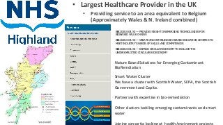 • Largest Healthcare Provider in the UK
• Providing service to an area equivalent to Belgium
(Approximately Wales & N. Ireland combined)
BBI2020.SO4.S2 — PROVIDE INSIGHT ON EMERGING TECHNOLOGIES FOR
BIOBASED VALUE CHAINS
BBI2020.SO4.S3 — CREATE AND INTERLINK BIO-BASED EDUCATION CENTRES TO
MEET INDUSTRY’S NEEDS OF SKILLS AND COMPETENCES
BBI2020.SO4.S4 — EXPAND CIRCULAR ECONOMY TO INCLUDE THE
UNDEREXPLOITED CIRCULAR BIOECONOMY
Nature Based Solutions for Emerging Contaminant
BioRemdiation
Smart Water Cluster
We have a cluster with Scottish Water, SEPA, the Scottish
Government and Capita.
Partners with expertise in bio-remediation
Other clusters tackling emerging contaminants and smart
water
Joining consortia looking at health/enviroment projects
 