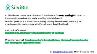 @silvibio_ukE: alicja@silvibio.co.uk, M: +44 7510 967878
At SilviBio we create new biobased formulations for seed coatings in order to
improve germination and early seedling establishment.
Our first product is a moisture-retaining coating for tree seed, currently in
development in partnership with Forestry and Land Scotland.
Call topic of interest:
BBI2020.SO3.R5: Improve the Sustainability of Coatings
Project of interest: Development of microplastic-free, bio-based formulations for
film coatings for agronomic seeds
 