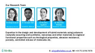 @silvibio_ukE: alicja@silvibio.co.uk, M: +44 7510 967878
Expertise in the design and development of hybrid materials using polymers
(naturally-occurring and synthetic), nanoclays and other materials to engineer
functional properties such as rheological properties, abrasion resistance,
porosity, controlled release of molecules etc.
Dr Alejandra
Méndez
Research Scientist
Dr Avinash Patil
Scientific Advisor
Dr Mariela
Aguilera
Research Scientist
Dr Alicja Dzieciol
Managing Director
Our Research Team
 