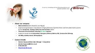 • About our company
• Bitrez Limited (based in Standish, near Wigan)
• Award winning developer / manufacturer of high performance Synthetic Resins and formulated matrix systems
for the Composites, Coatings, Adhesives and Insulation sectors
• Thermoset resin chemistries including Bio based systems
• Industries served include Automotive, Aerospace, Defence, Marine, Rail, Construction & Energy
• UK SME, privately owned, 100 employees
• Contact details
• Dominic Hopwood (Resin Sales Manager – Composites)
• dominic.hopwood@bitrez.co.uk
• 07341 885 244
• http://www.bitrez.com
 