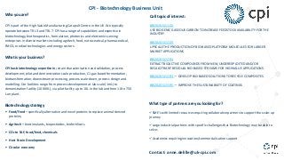 CPI - Biotechnology Business Unit
Who you are?
CPI is part of the High Value Manufacturing Catapult Centre in the UK. We typically
operate between TRL 3 and TRL 7. CPI has a range of capabilities and expertise in
biotechnology, biotherapeutics, formulation, photonics and electronics serving
enterprises in diverse markets including agritech, food, nutraceutical, pharmaceutical,
FMCG, medical technologies and energy sectors.
What is your business?
CPI has biotechnology expertise in; strain characterisation and validation, process
development, pilot and demonstration scale production, C1 gas-based fermentation,
biotransformation, downstream processing, process scale-down, process design and
modelling. Our facilities range from process development at lab scale (1mL) to
demonstration facility (10 000L), via pilot facility up to 10L in the lab and from 10 to 750
L on plant.
Biotechnology strategy
§ Food/Feed – specifically alternative and novel proteins to replace animal derived
proteins;
§ Agritech – biostimulants, biopesticides, biofertilisers
§ CO2 to SAF, food/feed, chemicals
§ Host Strain Development
§ Circular economy
Call topic of interest:
BBI2020.SO1.D2
USE BIOGENIC GASEOUS CARBON TO INCREASE FEEDSTOCK AVAILABILITY FOR THE
INDUSTRY
BBI2020.SO2.D3
UPSCALE THE PRODUCTION OF BIO-BASED PLATFORM MOLECULES FOR LARGER
MARKET APPLICATIONS
BBI2020.SO2.R4
EXTRACT BIOACTIVE COMPOUNDS FROM NEW, UNDEREXPLOITED AND/OR
RECALCITRANT RESIDUAL BIO-BASED STREAMS FOR HIGHVALUE APPLICATIONS
BBI2020.SO2.R3 — DEVELOP BIO-BASED SOLUTIONS TO RECYCLE COMPOSITES
BBI2020.SO3.R5 — IMPROVE THE SUSTAINABILITY OF COATINGS
What type of partners are you looking for?
üSME’s with limited resources requiring collaborative partners to support the scale-up
journey
üLarge Industrial partners with specific challenges that Biotechnology may be able to
solve;
üAcademics requiring innovation/commercialisation support
Contact: anne.delille@uk-cpi.com
 