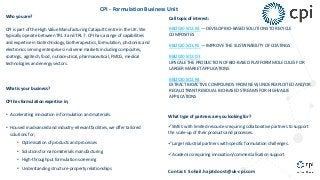 CPI - Formulation Business Unit
Who you are?
CPI is part of the High Value Manufacturing Catapult Centre in the UK. We
typically operate between TRL 3 and TRL 7. CPI has a range of capabilities
and expertise in biotechnology, biotherapeutics, formulation, photonics and
electronics serving enterprises in diverse markets including composites,
coatings, agritech, food, nutraceutical, pharmaceutical, FMCG, medical
technologies and energy sectors.
What is your business?
CPI has formulation expertise in;
• Accelerating innovation in formulation and materials.
• Housed in advanced and industry-relevant facilities, we offer tailored
solutions for;
• Optimisation of products and processes
• Solutions for nanomaterials manufacturing
• High-throughput formulation screening
• Understanding structure-property relationships
Call topic of interest:
BBI2020.SO2.R3 — DEVELOP BIO-BASED SOLUTIONS TO RECYCLE
COMPOSITES
BBI2020.SO3.R5 — IMPROVE THE SUSTAINABILITY OF COATINGS
BBI2020.SO2.D3
UPSCALE THE PRODUCTION OF BIO-BASED PLATFORM MOLECULES FOR
LARGER MARKET APPLICATIONS
BBI2020.SO2.R4
EXTRACT BIOACTIVE COMPOUNDS FROM NEW, UNDEREXPLOITED AND/OR
RECALCITRANT RESIDUAL BIO-BASED STREAMS FOR HIGHVALUE
APPLICATIONS
What type of partners are you looking for?
üSME’s with limited resources requiring collaborative partners to support
the scale-up of their products and processes.
üLarge Industrial partners with specific formulation challenges.
üAcademics requiring innovation/commercialisation support
Contact: Sohail.hajatdoost@uk-cpi.com
 