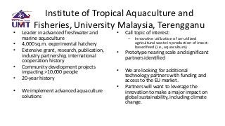 Institute of Tropical Aquaculture and
Fisheries, University Malaysia, Terengganu
• Leader in advanced freshwater and
marine aquaculture
• 4,000 sq.m. experimental hatchery
• Extensive grant, research, publication,
industry partnership, international
cooperation history
• Community development projects
impacting >10,000 people
• 20-year history
• We implement advanced aquaculture
solutions
• Call topic of interest:
– Innovative utilization of un-utilized
agricultural waste in production of insect-
based feed (i.e., aquaculture)
• Prototype nearing scale and significant
partners identified
• We are looking for additional
technology partners with funding and
access to the EU market.
• Partners will want to leverage the
innovation to make a major impact on
global sustainability, including climate
change.
 