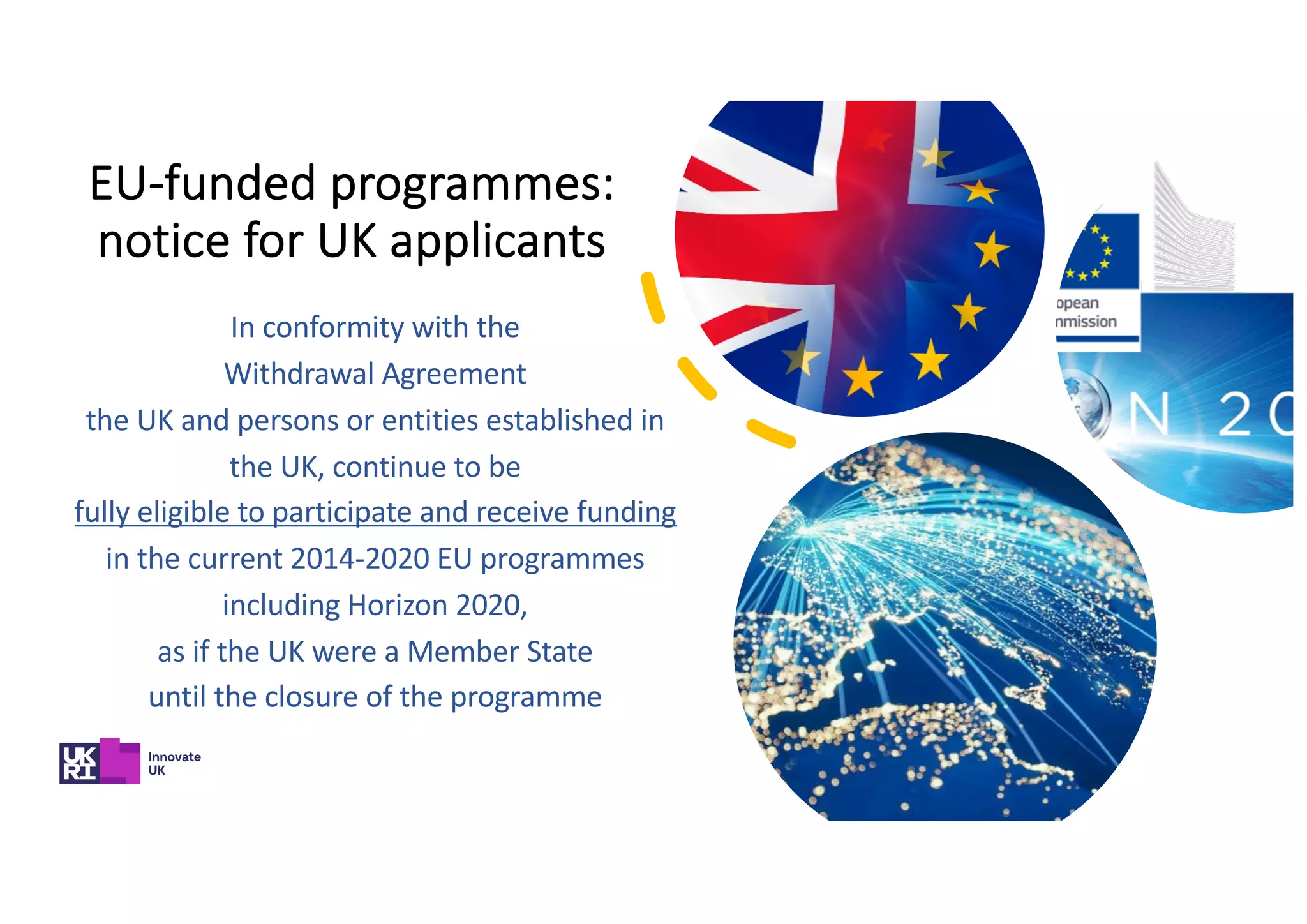 EU-funded programmes:
notice for UK applicants
In conformity with the
Withdrawal Agreement
the UK and persons or entities established in
the UK, continue to be
fully eligible to participate and receive funding
in the current 2014-2020 EU programmes
including Horizon 2020,
as if the UK were a Member State
until the closure of the programme
 
