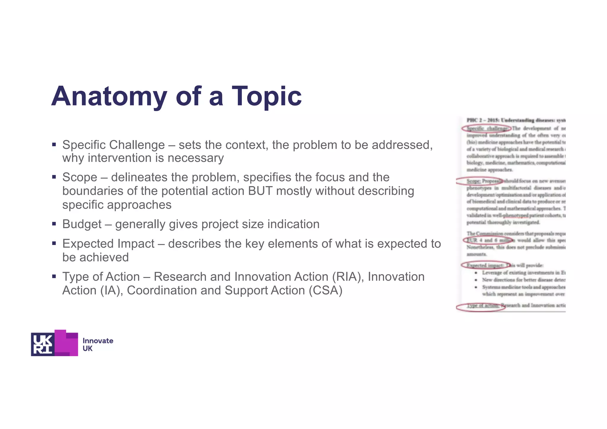Anatomy of a Topic
§ Specific Challenge – sets the context, the problem to be addressed,
why intervention is necessary
§ Scope – delineates the problem, specifies the focus and the
boundaries of the potential action BUT mostly without describing
specific approaches
§ Budget – generally gives project size indication
§ Expected Impact – describes the key elements of what is expected to
be achieved
§ Type of Action – Research and Innovation Action (RIA), Innovation
Action (IA), Coordination and Support Action (CSA)
 