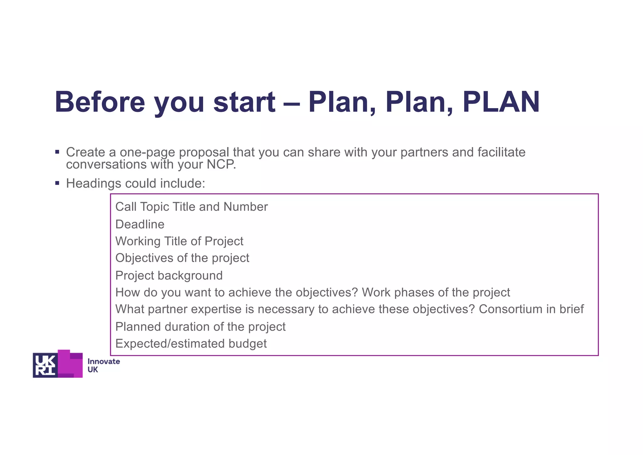 Call Topic Title and Number
Deadline
Working Title of Project
Objectives of the project
Project background
How do you want to achieve the objectives? Work phases of the project
What partner expertise is necessary to achieve these objectives? Consortium in brief
Planned duration of the project
Expected/estimated budget
Before you start – Plan, Plan, PLAN
§ Create a one-page proposal that you can share with your partners and facilitate
conversations with your NCP.
§ Headings could include:
 