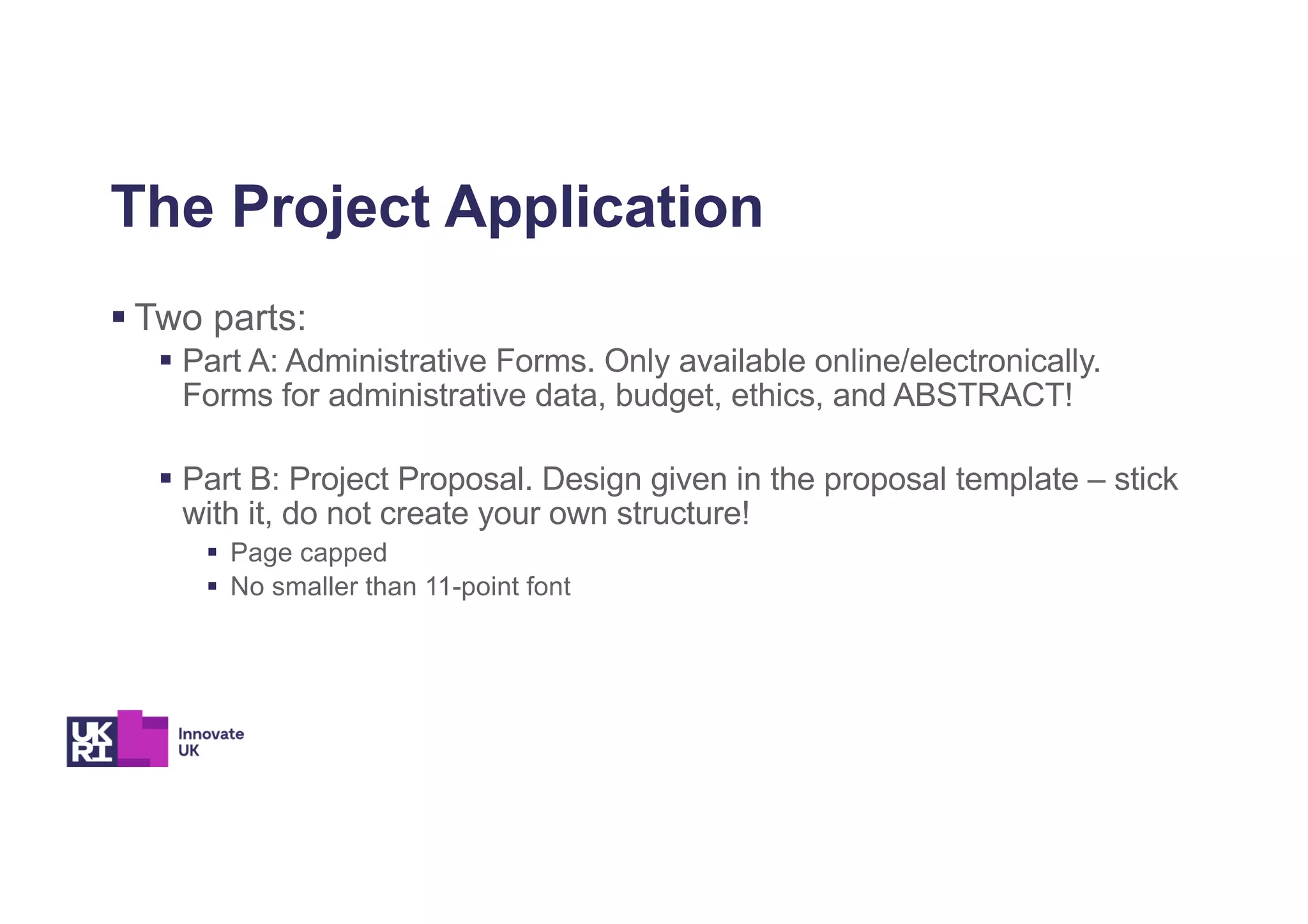The Project Application
§ Two parts:
§ Part A: Administrative Forms. Only available online/electronically.
Forms for administrative data, budget, ethics, and ABSTRACT!
§ Part B: Project Proposal. Design given in the proposal template – stick
with it, do not create your own structure!
§ Page capped
§ No smaller than 11-point font
 