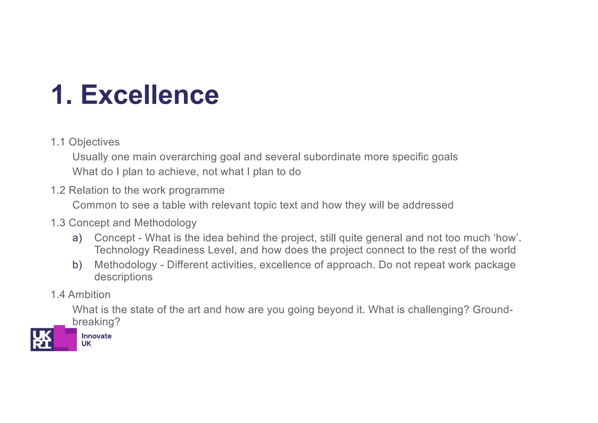 1. Excellence
1.1 Objectives
Usually one main overarching goal and several subordinate more specific goals
What do I plan to achieve, not what I plan to do
1.2 Relation to the work programme
Common to see a table with relevant topic text and how they will be addressed
1.3 Concept and Methodology
a) Concept - What is the idea behind the project, still quite general and not too much ‘how’.
Technology Readiness Level, and how does the project connect to the rest of the world
b) Methodology - Different activities, excellence of approach. Do not repeat work package
descriptions
1.4 Ambition
What is the state of the art and how are you going beyond it. What is challenging? Ground-
breaking?
 