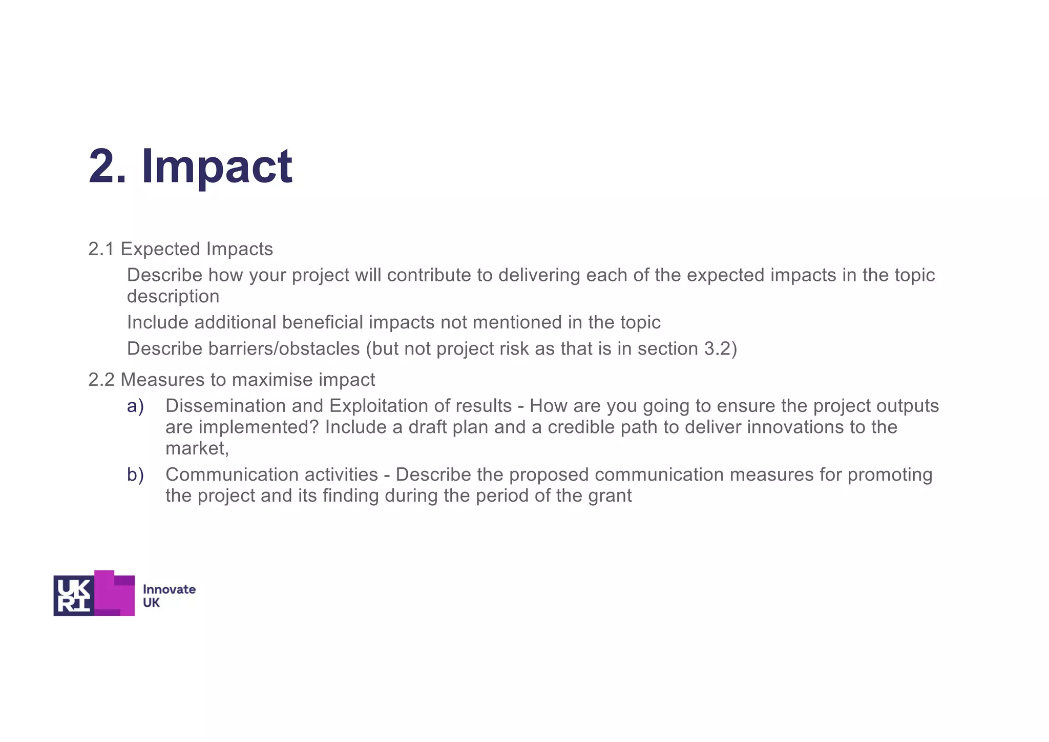 2. Impact
2.1 Expected Impacts
Describe how your project will contribute to delivering each of the expected impacts in the topic
description
Include additional beneficial impacts not mentioned in the topic
Describe barriers/obstacles (but not project risk as that is in section 3.2)
2.2 Measures to maximise impact
a) Dissemination and Exploitation of results - How are you going to ensure the project outputs
are implemented? Include a draft plan and a credible path to deliver innovations to the
market,
b) Communication activities - Describe the proposed communication measures for promoting
the project and its finding during the period of the grant
 