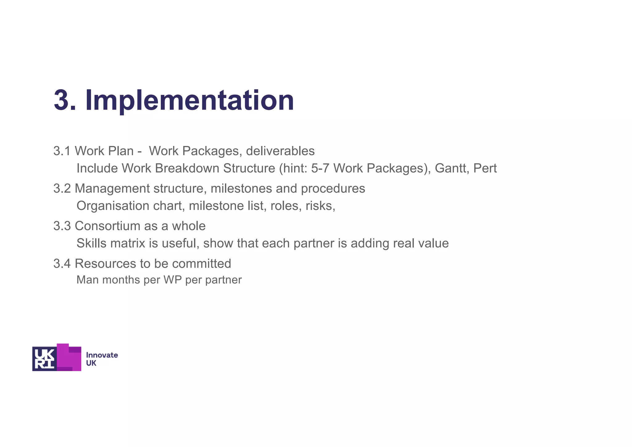 3. Implementation
3.1 Work Plan - Work Packages, deliverables
Include Work Breakdown Structure (hint: 5-7 Work Packages), Gantt, Pert
3.2 Management structure, milestones and procedures
Organisation chart, milestone list, roles, risks,
3.3 Consortium as a whole
Skills matrix is useful, show that each partner is adding real value
3.4 Resources to be committed
Man months per WP per partner
 