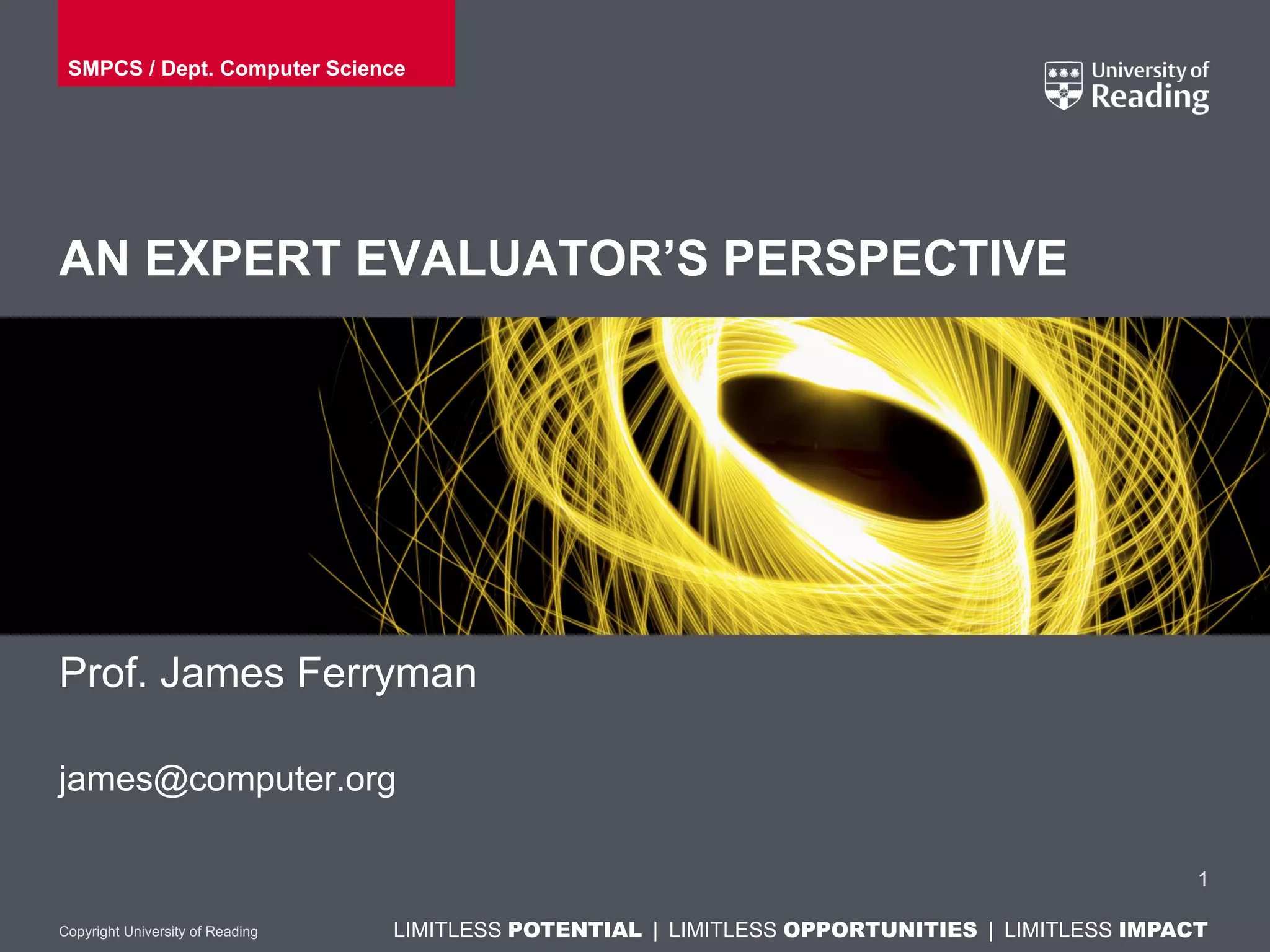 LIMITLESS POTENTIAL | LIMITLESS OPPORTUNITIES | LIMITLESS IMPACTLIMITLESS POTENTIAL | LIMITLESS OPPORTUNITIES | LIMITLESS IMPACTCopyright University of Reading
AN EXPERT EVALUATOR’S PERSPECTIVE
Prof. James Ferryman
james@computer.org
1
SMPCS / Dept. Computer Science
 