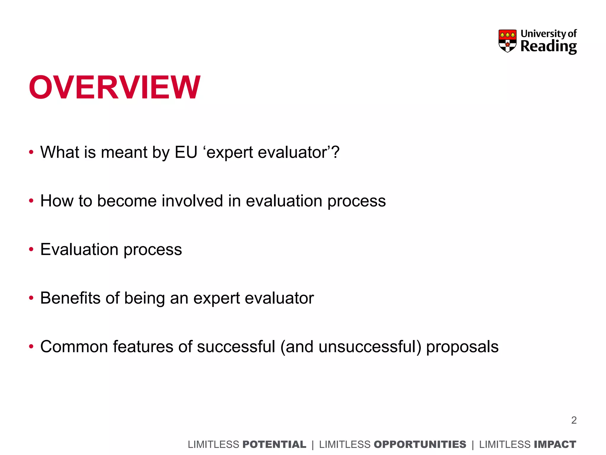 LIMITLESS POTENTIAL | LIMITLESS OPPORTUNITIES | LIMITLESS IMPACT
OVERVIEW
• What is meant by EU ‘expert evaluator’?
• How to become involved in evaluation process
• Evaluation process
• Benefits of being an expert evaluator
• Common features of successful (and unsuccessful) proposals
2
 