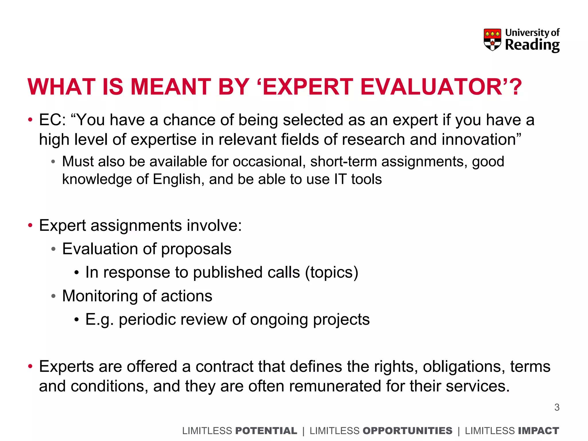 LIMITLESS POTENTIAL | LIMITLESS OPPORTUNITIES | LIMITLESS IMPACT
WHAT IS MEANT BY ‘EXPERT EVALUATOR’?
• EC: “You have a chance of being selected as an expert if you have a
high level of expertise in relevant fields of research and innovation”
• Must also be available for occasional, short-term assignments, good
knowledge of English, and be able to use IT tools
• Expert assignments involve:
• Evaluation of proposals
• In response to published calls (topics)
• Monitoring of actions
• E.g. periodic review of ongoing projects
• Experts are offered a contract that defines the rights, obligations, terms
and conditions, and they are often remunerated for their services.
3
 