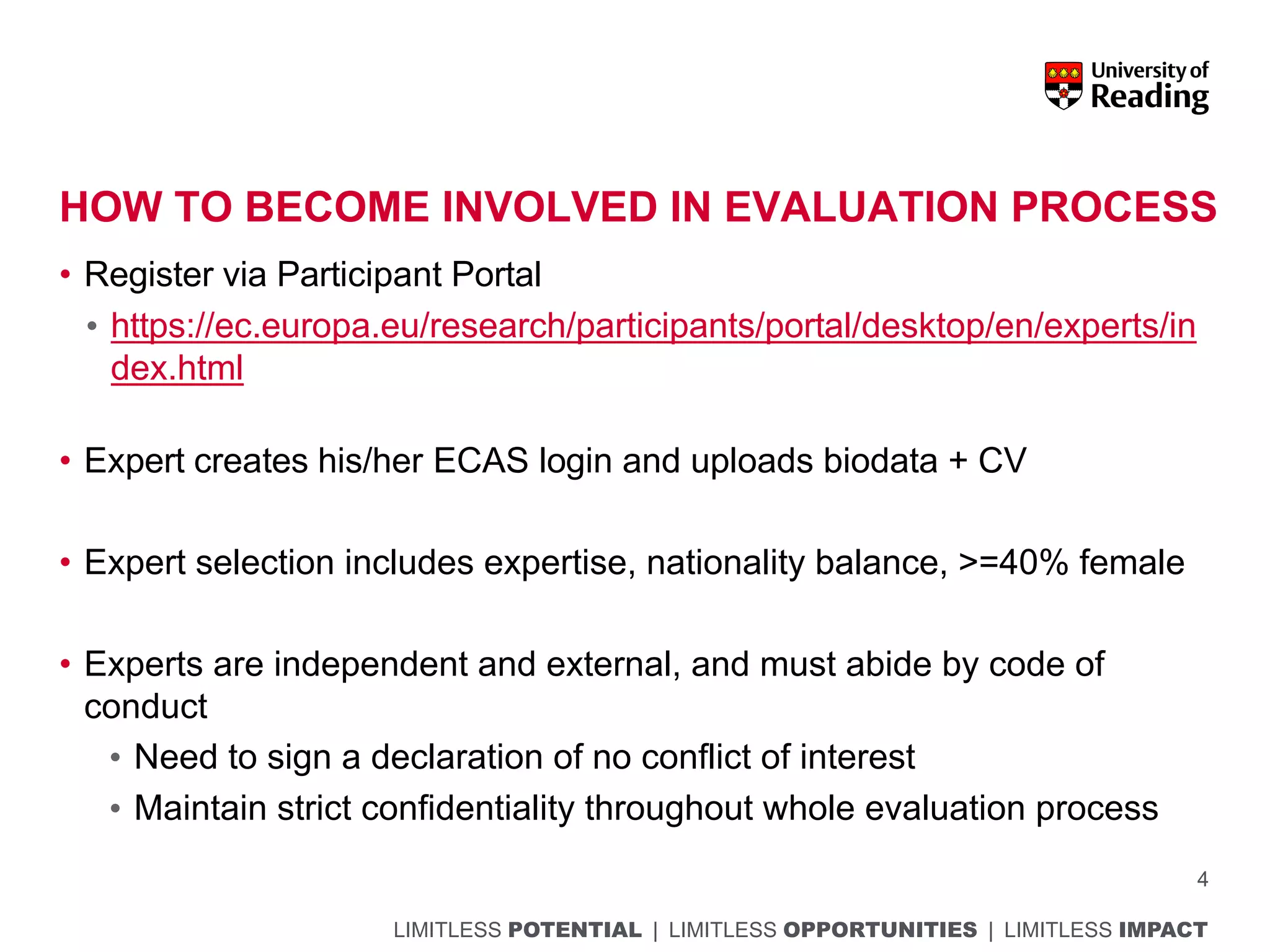 LIMITLESS POTENTIAL | LIMITLESS OPPORTUNITIES | LIMITLESS IMPACT
HOW TO BECOME INVOLVED IN EVALUATION PROCESS
• Register via Participant Portal
• https://ec.europa.eu/research/participants/portal/desktop/en/experts/in
dex.html
• Expert creates his/her ECAS login and uploads biodata + CV
• Expert selection includes expertise, nationality balance, >=40% female
• Experts are independent and external, and must abide by code of
conduct
• Need to sign a declaration of no conflict of interest
• Maintain strict confidentiality throughout whole evaluation process
4
 