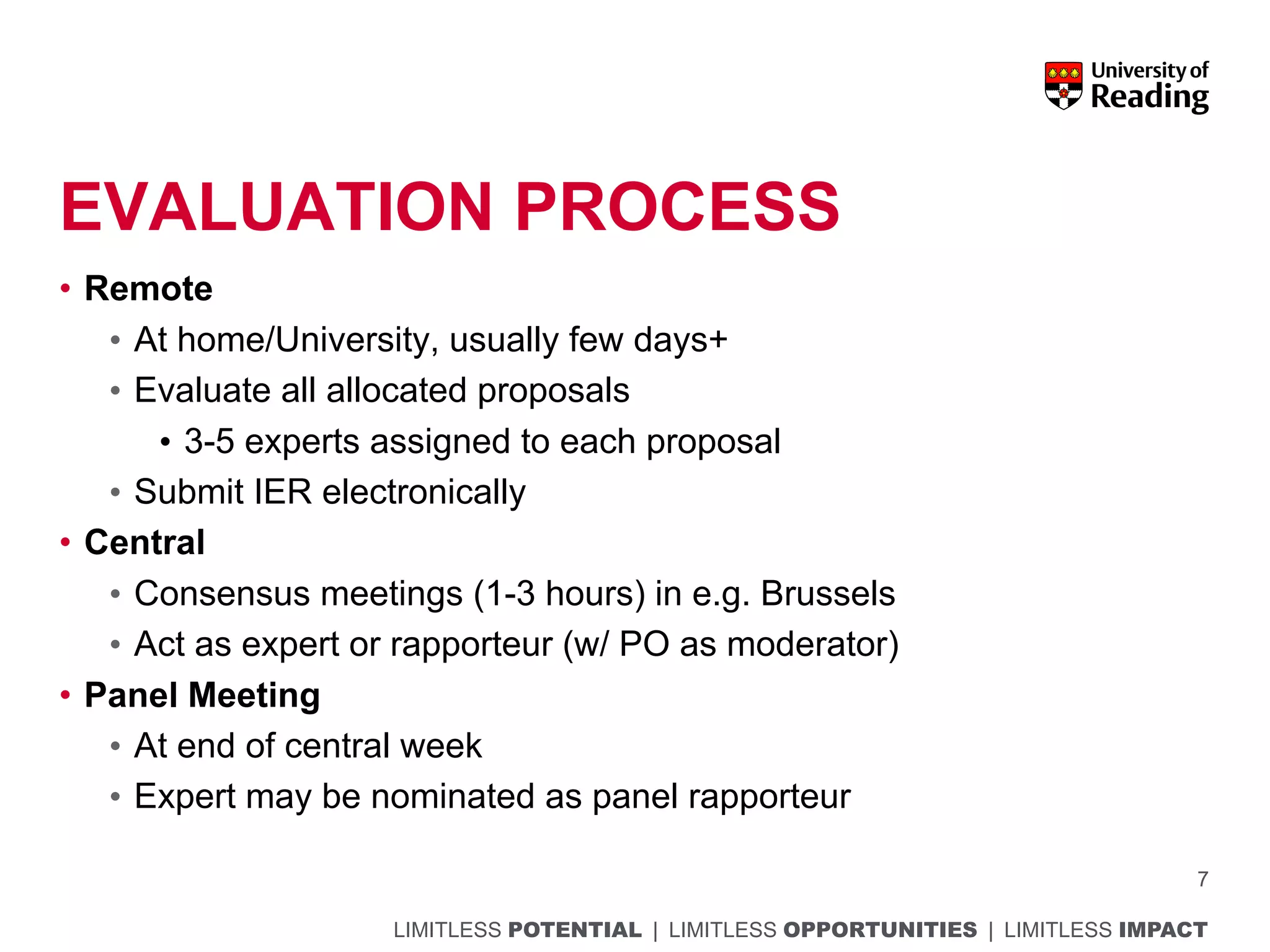 LIMITLESS POTENTIAL | LIMITLESS OPPORTUNITIES | LIMITLESS IMPACT
EVALUATION PROCESS
• Remote
• At home/University, usually few days+
• Evaluate all allocated proposals
• 3-5 experts assigned to each proposal
• Submit IER electronically
• Central
• Consensus meetings (1-3 hours) in e.g. Brussels
• Act as expert or rapporteur (w/ PO as moderator)
• Panel Meeting
• At end of central week
• Expert may be nominated as panel rapporteur
7
 