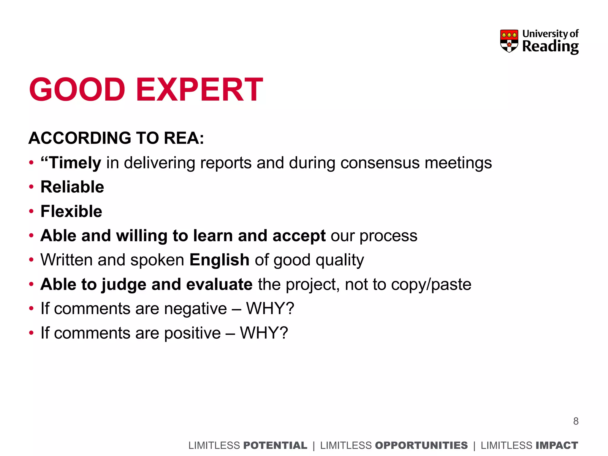 LIMITLESS POTENTIAL | LIMITLESS OPPORTUNITIES | LIMITLESS IMPACT
GOOD EXPERT
ACCORDING TO REA:
• “Timely in delivering reports and during consensus meetings
• Reliable
• Flexible
• Able and willing to learn and accept our process
• Written and spoken English of good quality
• Able to judge and evaluate the project, not to copy/paste
• If comments are negative – WHY?
• If comments are positive – WHY?
8
 