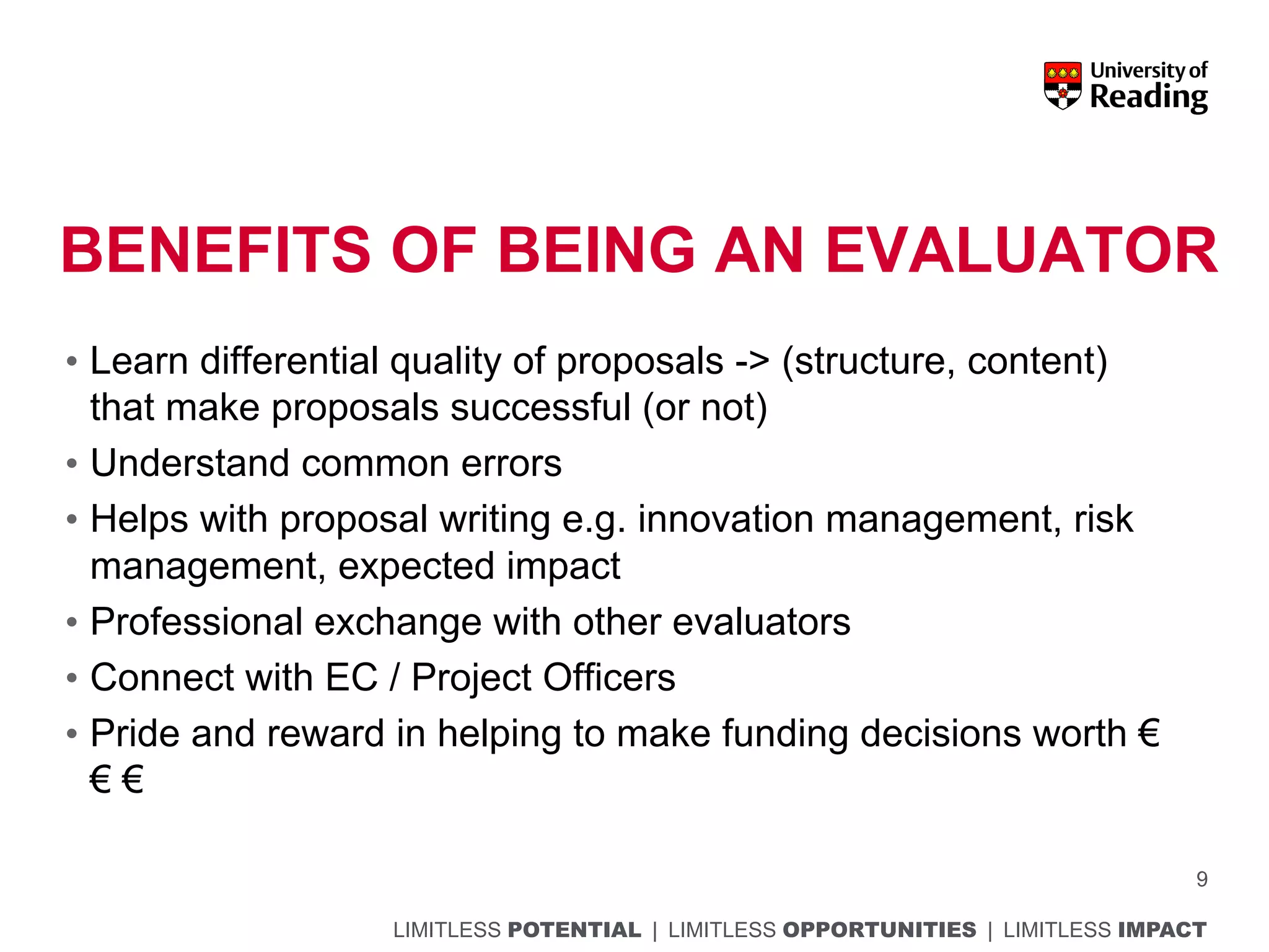LIMITLESS POTENTIAL | LIMITLESS OPPORTUNITIES | LIMITLESS IMPACT
BENEFITS OF BEING AN EVALUATOR
• Learn differential quality of proposals -> (structure, content)
that make proposals successful (or not)
• Understand common errors
• Helps with proposal writing e.g. innovation management, risk
management, expected impact
• Professional exchange with other evaluators
• Connect with EC / Project Officers
• Pride and reward in helping to make funding decisions worth €
€ €
9
 
