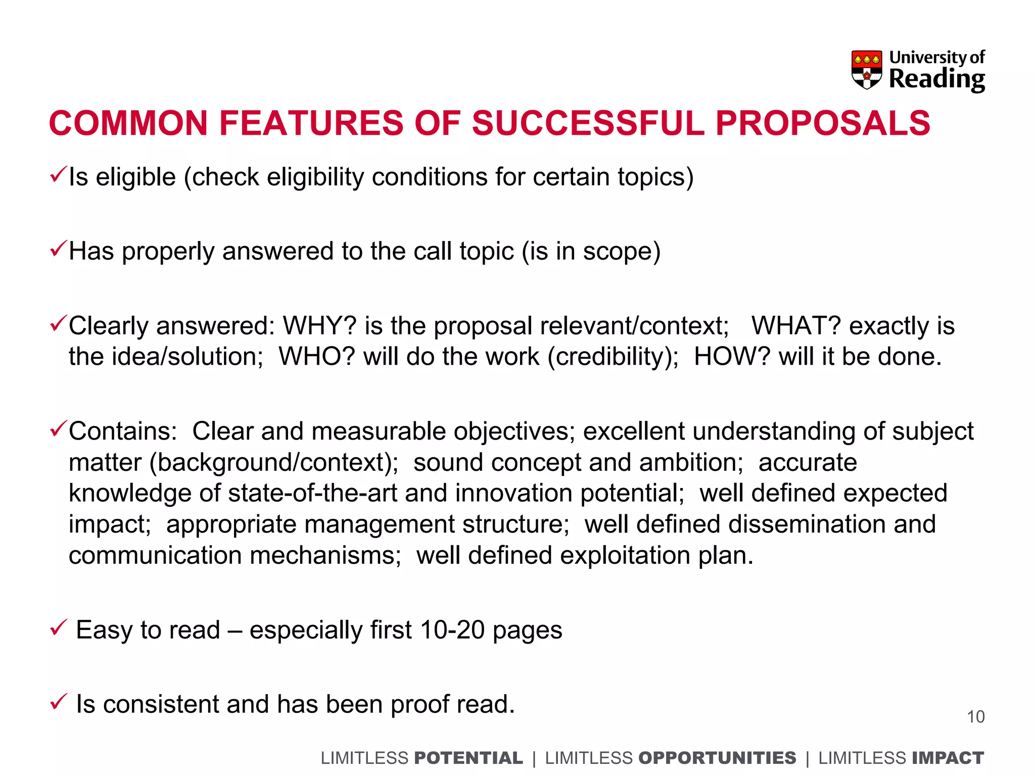 LIMITLESS POTENTIAL | LIMITLESS OPPORTUNITIES | LIMITLESS IMPACT
COMMON FEATURES OF SUCCESSFUL PROPOSALS
üIs eligible (check eligibility conditions for certain topics)
üHas properly answered to the call topic (is in scope)
üClearly answered: WHY? is the proposal relevant/context; WHAT? exactly is
the idea/solution; WHO? will do the work (credibility); HOW? will it be done.
üContains: Clear and measurable objectives; excellent understanding of subject
matter (background/context); sound concept and ambition; accurate
knowledge of state-of-the-art and innovation potential; well defined expected
impact; appropriate management structure; well defined dissemination and
communication mechanisms; well defined exploitation plan.
ü Easy to read – especially first 10-20 pages
ü Is consistent and has been proof read. 10
 