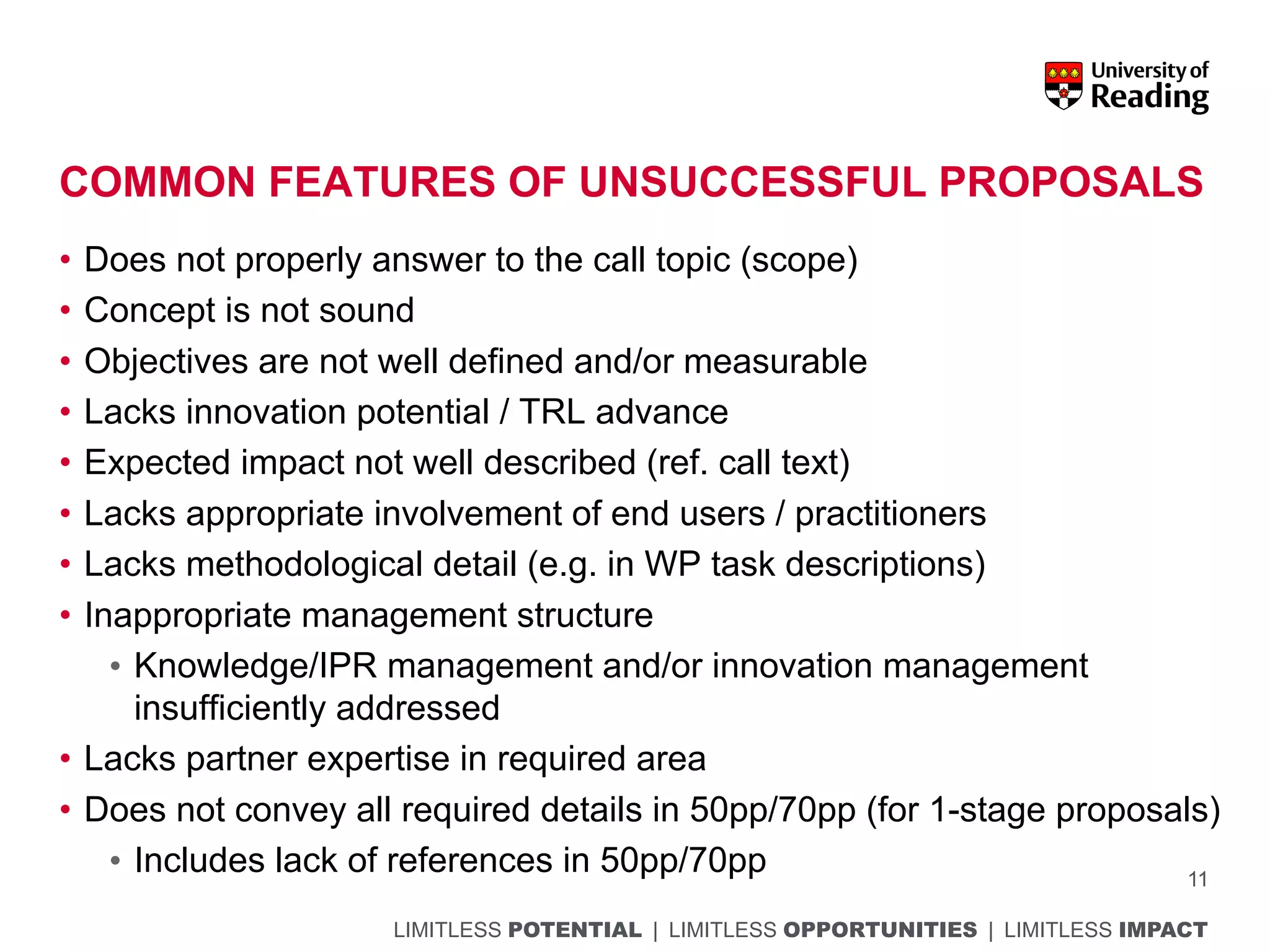 LIMITLESS POTENTIAL | LIMITLESS OPPORTUNITIES | LIMITLESS IMPACT
COMMON FEATURES OF UNSUCCESSFUL PROPOSALS
• Does not properly answer to the call topic (scope)
• Concept is not sound
• Objectives are not well defined and/or measurable
• Lacks innovation potential / TRL advance
• Expected impact not well described (ref. call text)
• Lacks appropriate involvement of end users / practitioners
• Lacks methodological detail (e.g. in WP task descriptions)
• Inappropriate management structure
• Knowledge/IPR management and/or innovation management
insufficiently addressed
• Lacks partner expertise in required area
• Does not convey all required details in 50pp/70pp (for 1-stage proposals)
• Includes lack of references in 50pp/70pp 11
 