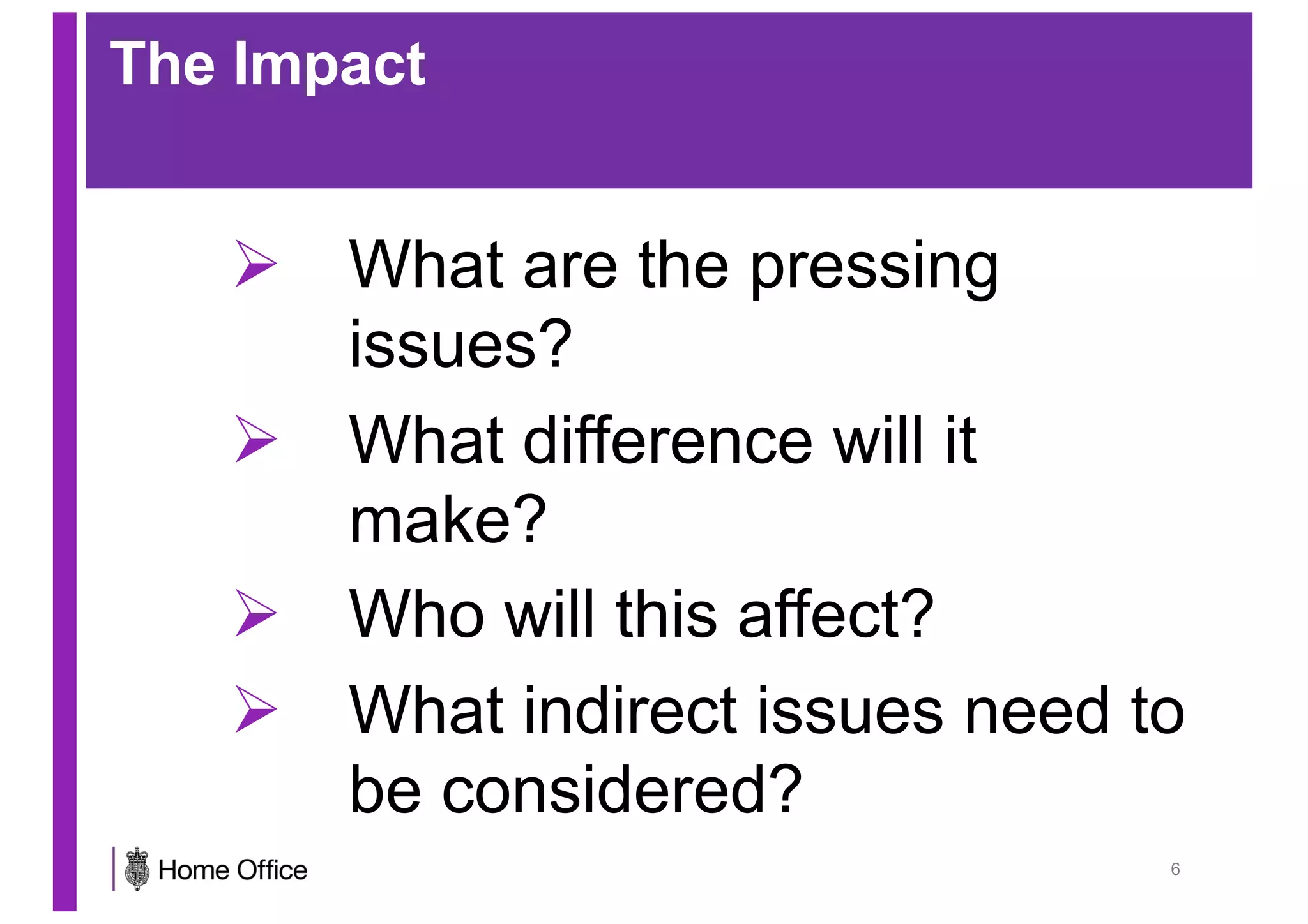 The Impact
Ø What are the pressing
issues?
Ø What difference will it
make?
Ø Who will this affect?
Ø What indirect issues need to
be considered?
6
 
