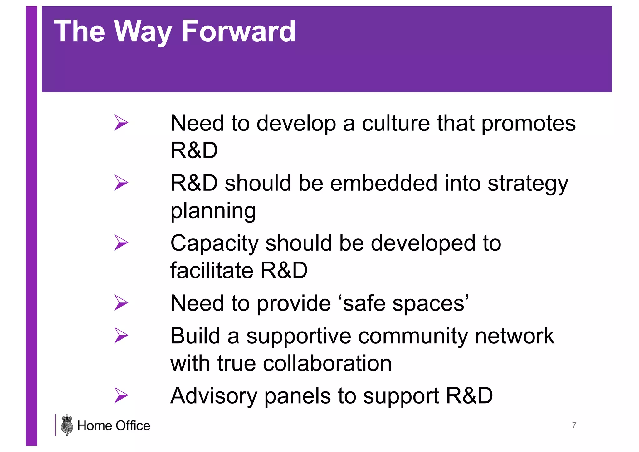 The Way Forward
Ø Need to develop a culture that promotes
R&D
Ø R&D should be embedded into strategy
planning
Ø Capacity should be developed to
facilitate R&D
Ø Need to provide ‘safe spaces’
Ø Build a supportive community network
with true collaboration
Ø Advisory panels to support R&D
7
 