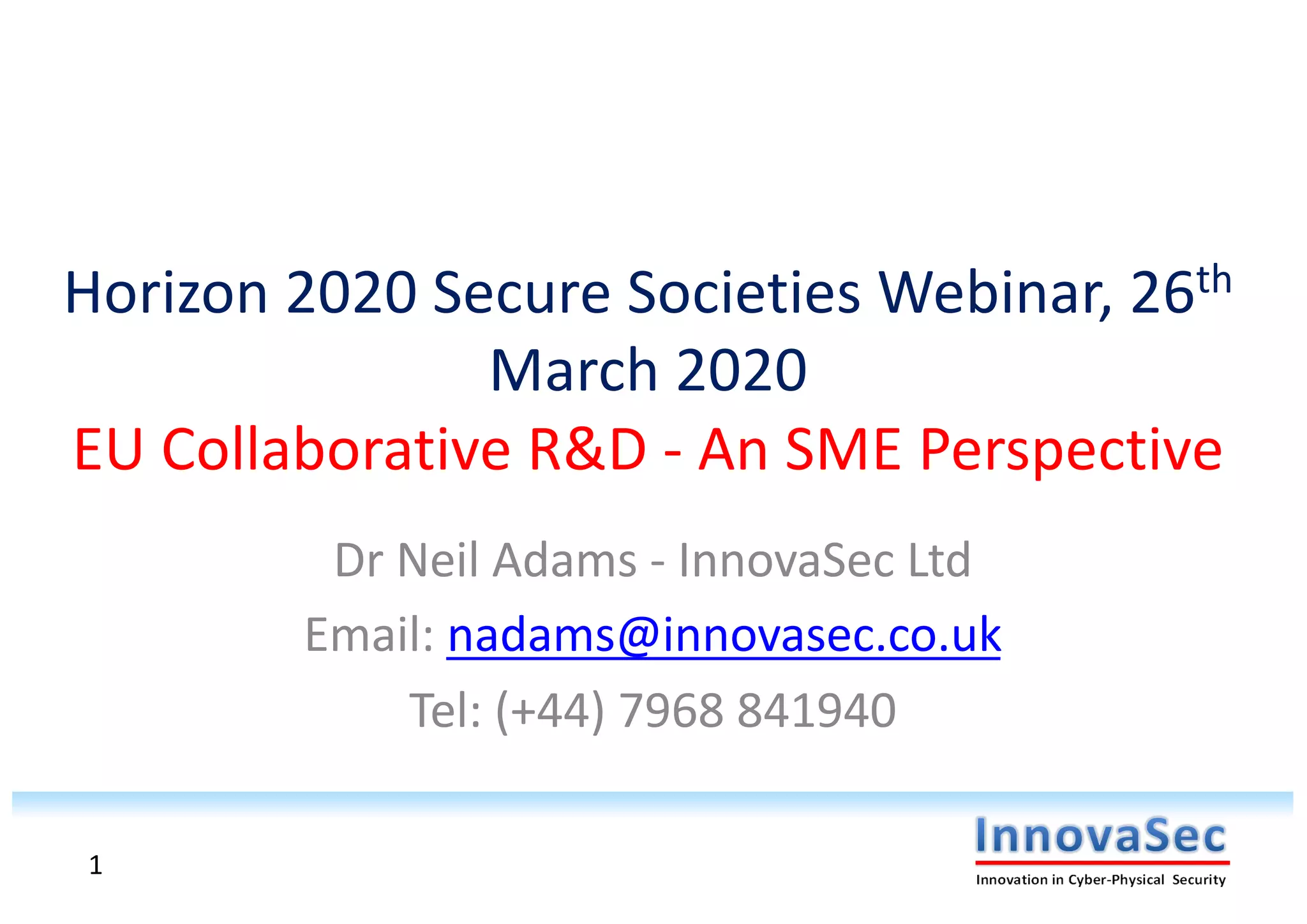 Horizon 2020 Secure Societies Webinar, 26th
March 2020
EU Collaborative R&D - An SME Perspective
Dr Neil Adams - InnovaSec Ltd
Email: nadams@innovasec.co.uk
Tel: (+44) 7968 841940
1
 