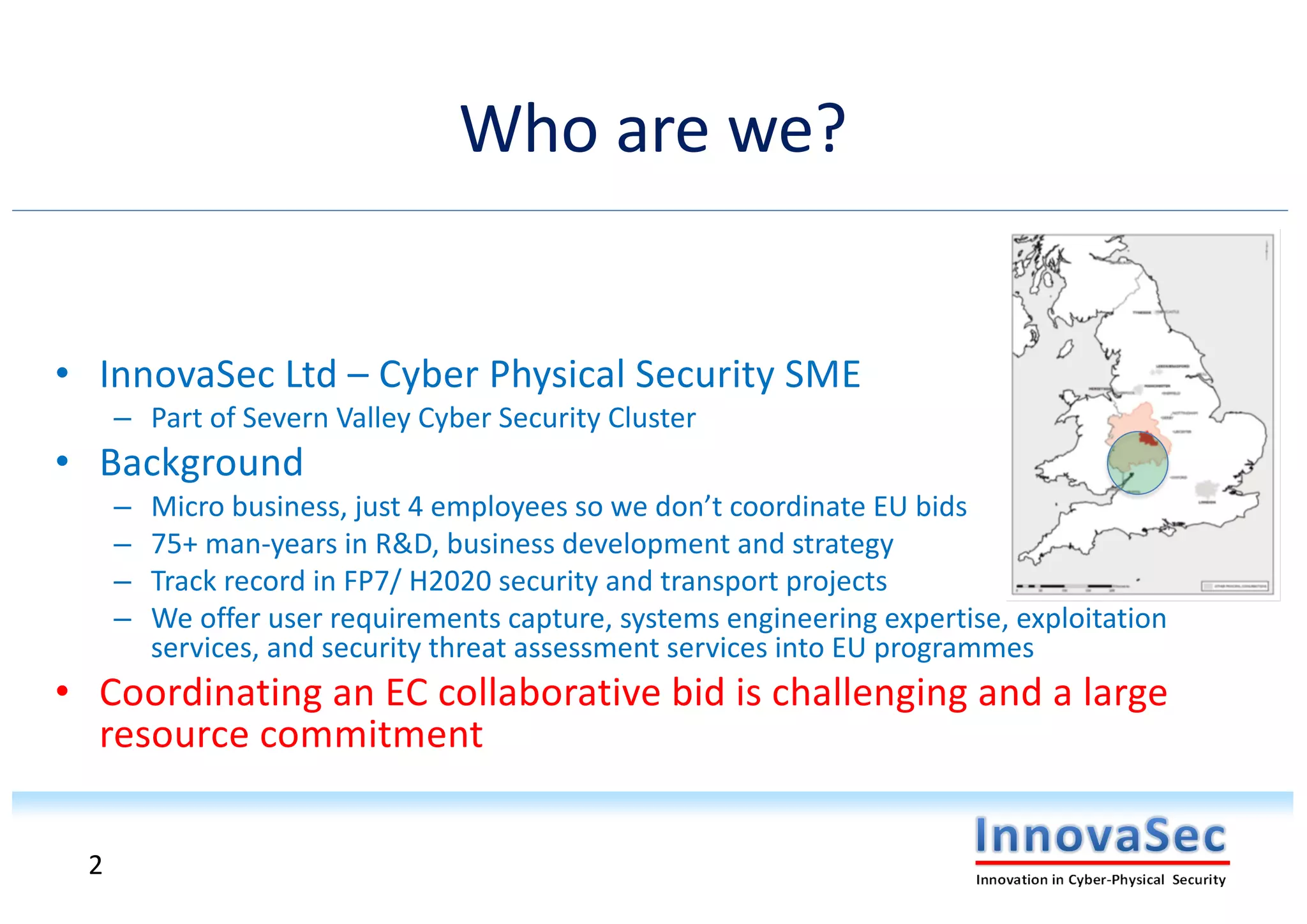Who are we?
• InnovaSec Ltd – Cyber Physical Security SME
– Part of Severn Valley Cyber Security Cluster
• Background
– Micro business, just 4 employees so we don’t coordinate EU bids
– 75+ man-years in R&D, business development and strategy
– Track record in FP7/ H2020 security and transport projects
– We offer user requirements capture, systems engineering expertise, exploitation
services, and security threat assessment services into EU programmes
• Coordinating an EC collaborative bid is challenging and a large
resource commitment
2
 