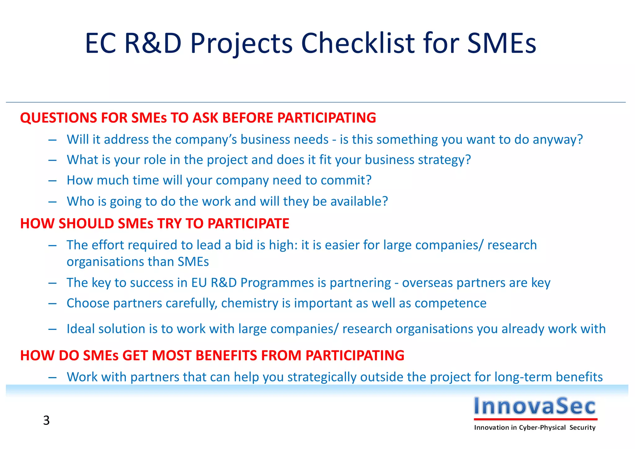 QUESTIONS FOR SMEs TO ASK BEFORE PARTICIPATING
– Will it address the company’s business needs - is this something you want to do anyway?
– What is your role in the project and does it fit your business strategy?
– How much time will your company need to commit?
– Who is going to do the work and will they be available?
HOW SHOULD SMEs TRY TO PARTICIPATE
– The effort required to lead a bid is high: it is easier for large companies/ research
organisations than SMEs
– The key to success in EU R&D Programmes is partnering - overseas partners are key
– Choose partners carefully, chemistry is important as well as competence
– Ideal solution is to work with large companies/ research organisations you already work with
HOW DO SMEs GET MOST BENEFITS FROM PARTICIPATING
– Work with partners that can help you strategically outside the project for long-term benefits
EC R&D Projects Checklist for SMEs
3
 