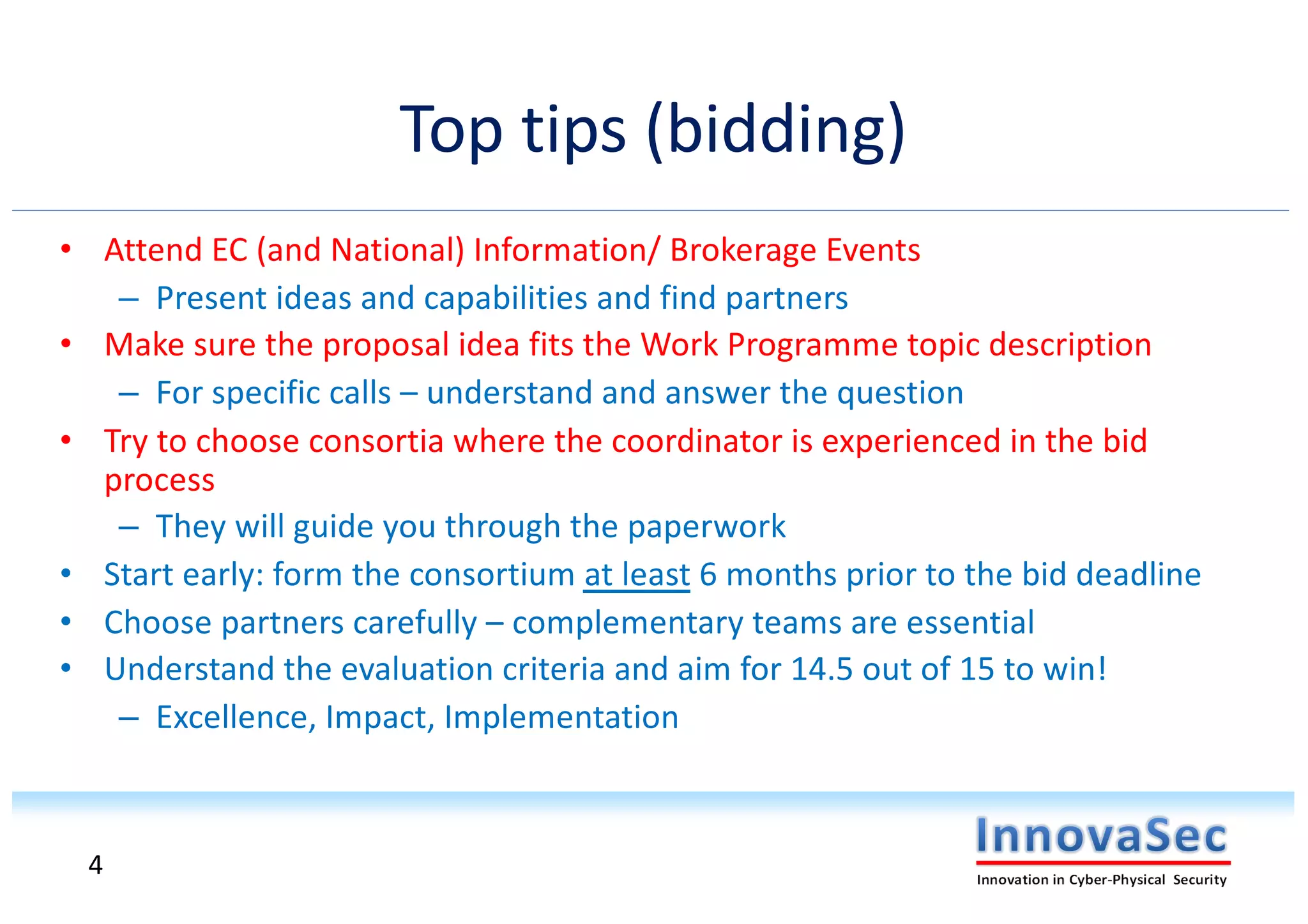Top tips (bidding)
• Attend EC (and National) Information/ Brokerage Events
– Present ideas and capabilities and find partners
• Make sure the proposal idea fits the Work Programme topic description
– For specific calls – understand and answer the question
• Try to choose consortia where the coordinator is experienced in the bid
process
– They will guide you through the paperwork
• Start early: form the consortium at least 6 months prior to the bid deadline
• Choose partners carefully – complementary teams are essential
• Understand the evaluation criteria and aim for 14.5 out of 15 to win!
– Excellence, Impact, Implementation
4
 