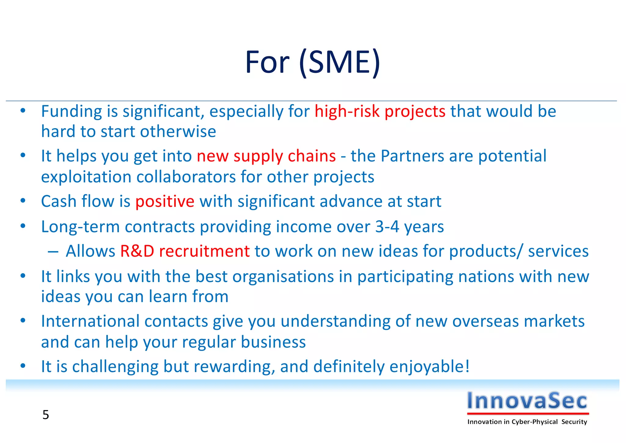 For (SME)
• Funding is significant, especially for high-risk projects that would be
hard to start otherwise
• It helps you get into new supply chains - the Partners are potential
exploitation collaborators for other projects
• Cash flow is positive with significant advance at start
• Long-term contracts providing income over 3-4 years
– Allows R&D recruitment to work on new ideas for products/ services
• It links you with the best organisations in participating nations with new
ideas you can learn from
• International contacts give you understanding of new overseas markets
and can help your regular business
• It is challenging but rewarding, and definitely enjoyable!
5
 