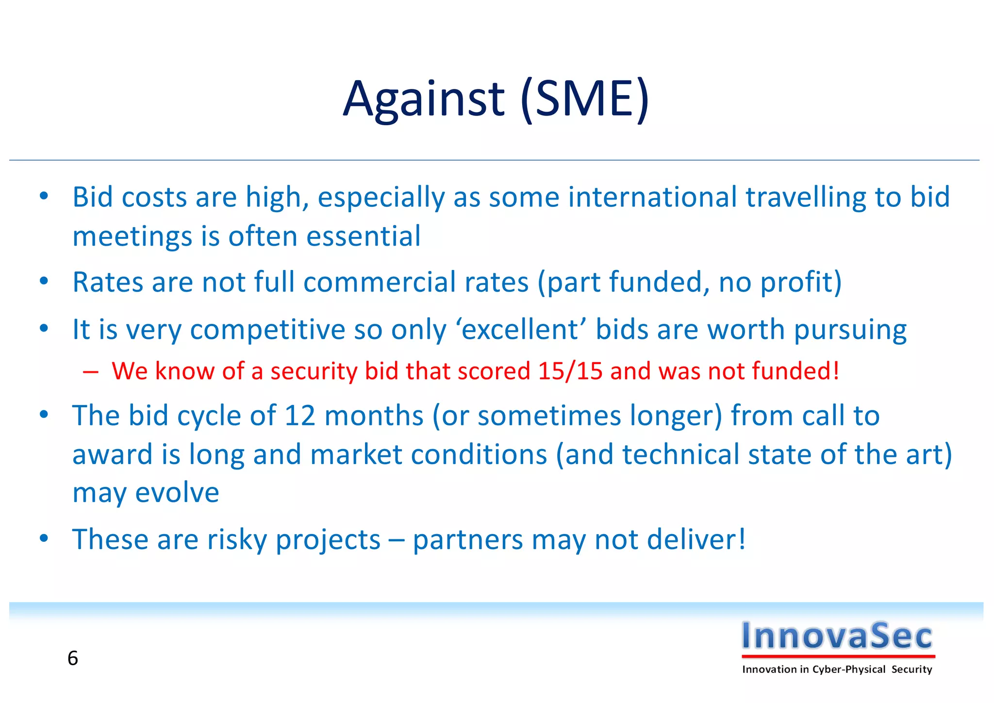 Against (SME)
• Bid costs are high, especially as some international travelling to bid
meetings is often essential
• Rates are not full commercial rates (part funded, no profit)
• It is very competitive so only ‘excellent’ bids are worth pursuing
– We know of a security bid that scored 15/15 and was not funded!
• The bid cycle of 12 months (or sometimes longer) from call to
award is long and market conditions (and technical state of the art)
may evolve
• These are risky projects – partners may not deliver!
6
 