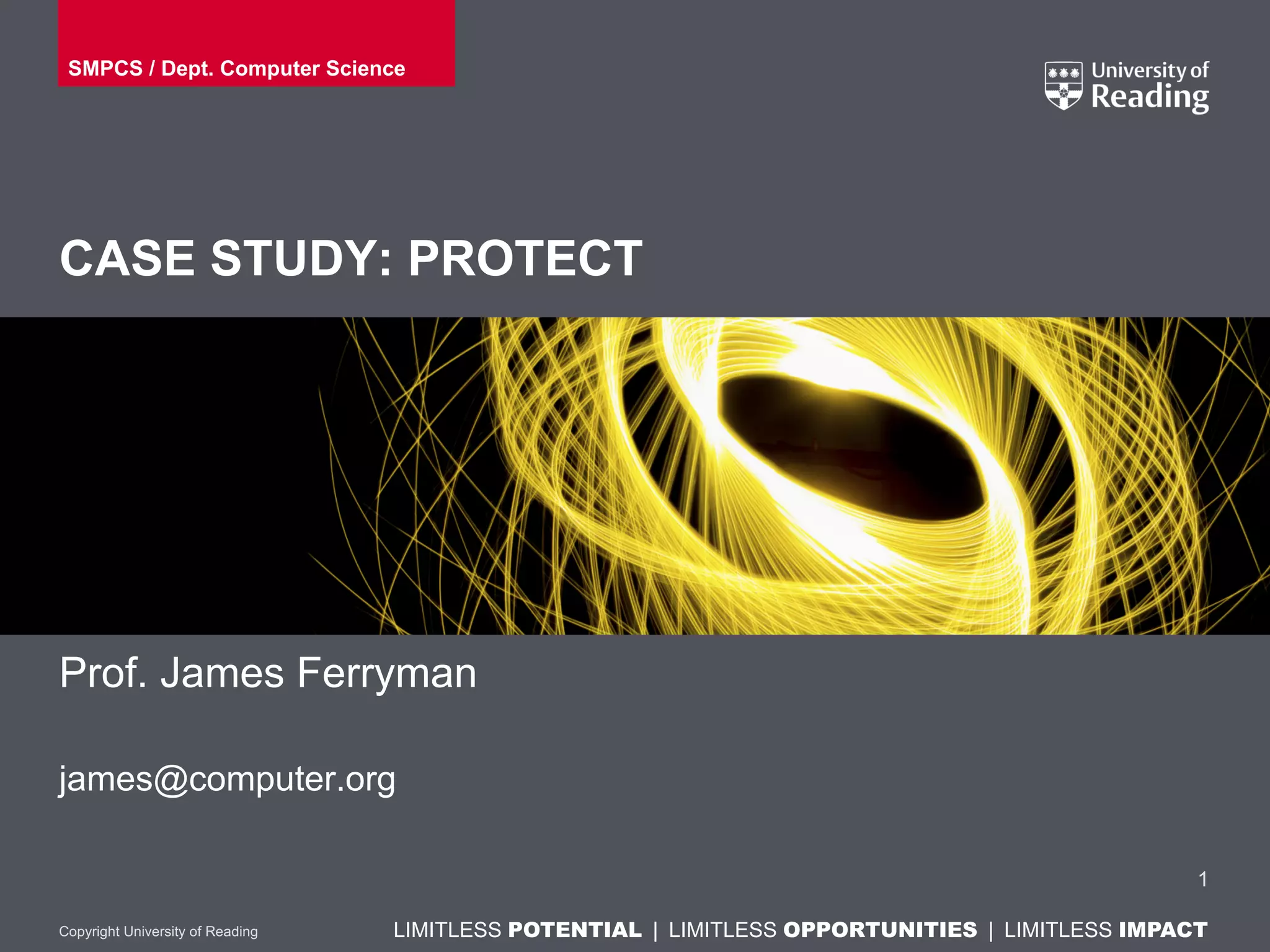 LIMITLESS POTENTIAL | LIMITLESS OPPORTUNITIES | LIMITLESS IMPACTLIMITLESS POTENTIAL | LIMITLESS OPPORTUNITIES | LIMITLESS IMPACTCopyright University of Reading
CASE STUDY: PROTECT
Prof. James Ferryman
james@computer.org
1
SMPCS / Dept. Computer Science
 