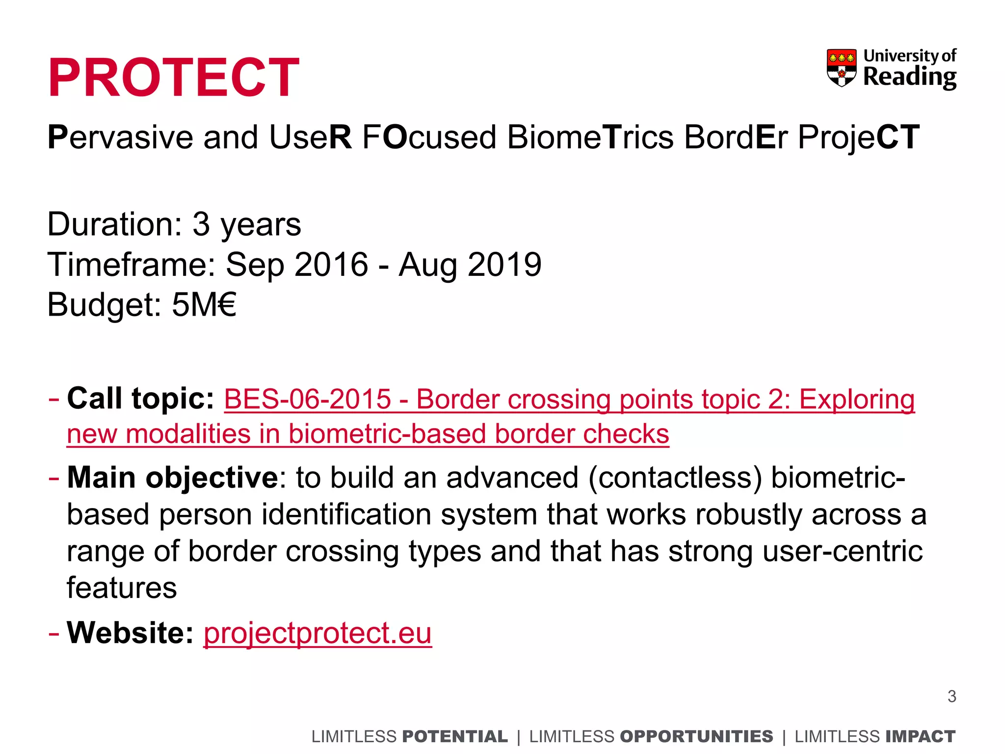 LIMITLESS POTENTIAL | LIMITLESS OPPORTUNITIES | LIMITLESS IMPACT
PROTECT
Pervasive and UseR FOcused BiomeTrics BordEr ProjeCT
Duration: 3 years
Timeframe: Sep 2016 - Aug 2019
Budget: 5M€
- Call topic: BES-06-2015 - Border crossing points topic 2: Exploring
new modalities in biometric-based border checks
- Main objective: to build an advanced (contactless) biometric-
based person identification system that works robustly across a
range of border crossing types and that has strong user-centric
features
- Website: projectprotect.eu
3
 