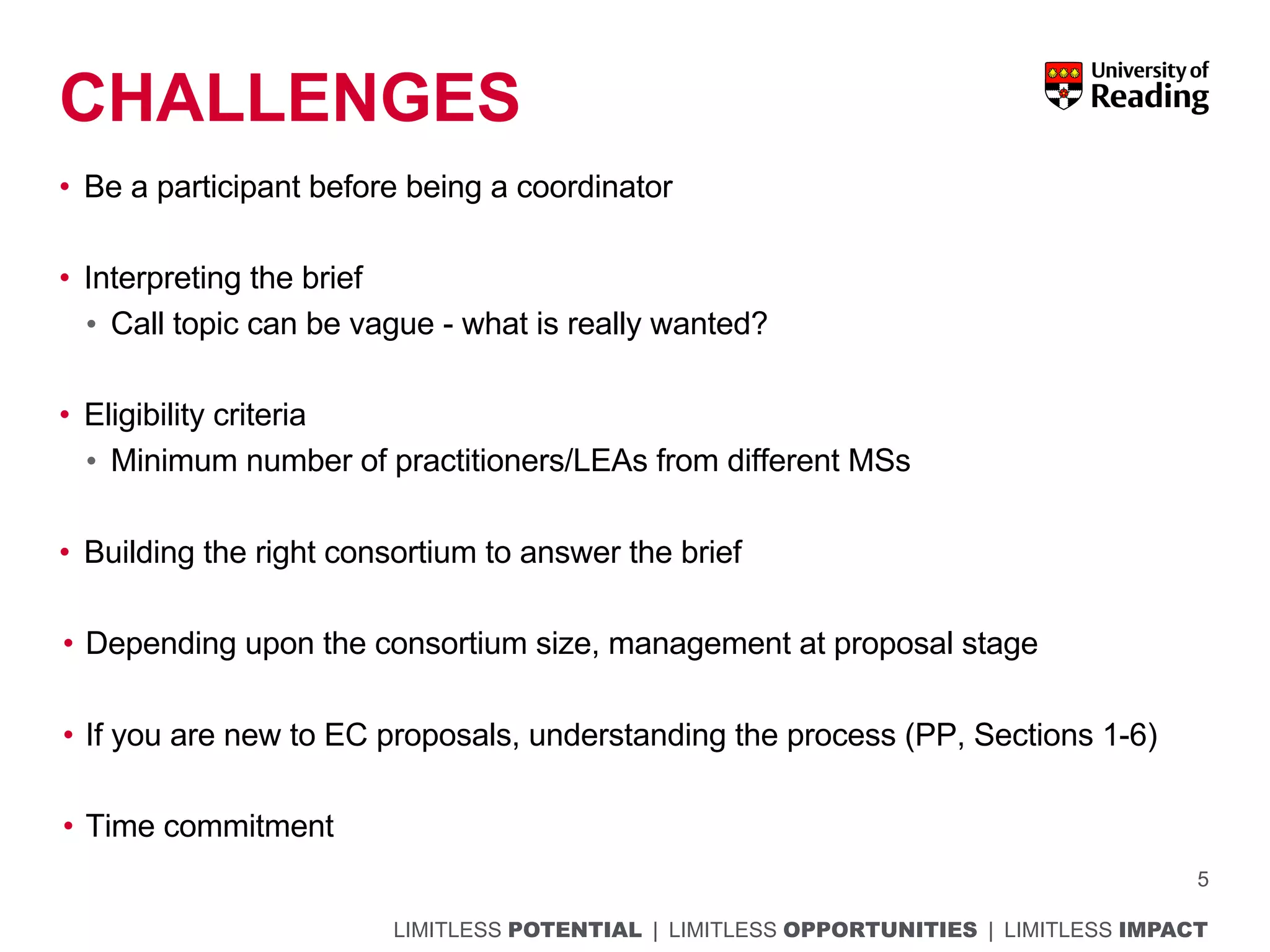 LIMITLESS POTENTIAL | LIMITLESS OPPORTUNITIES | LIMITLESS IMPACT
CHALLENGES
• Be a participant before being a coordinator
• Interpreting the brief
• Call topic can be vague - what is really wanted?
• Eligibility criteria
• Minimum number of practitioners/LEAs from different MSs
• Building the right consortium to answer the brief
• Depending upon the consortium size, management at proposal stage
• If you are new to EC proposals, understanding the process (PP, Sections 1-6)
• Time commitment
5
 