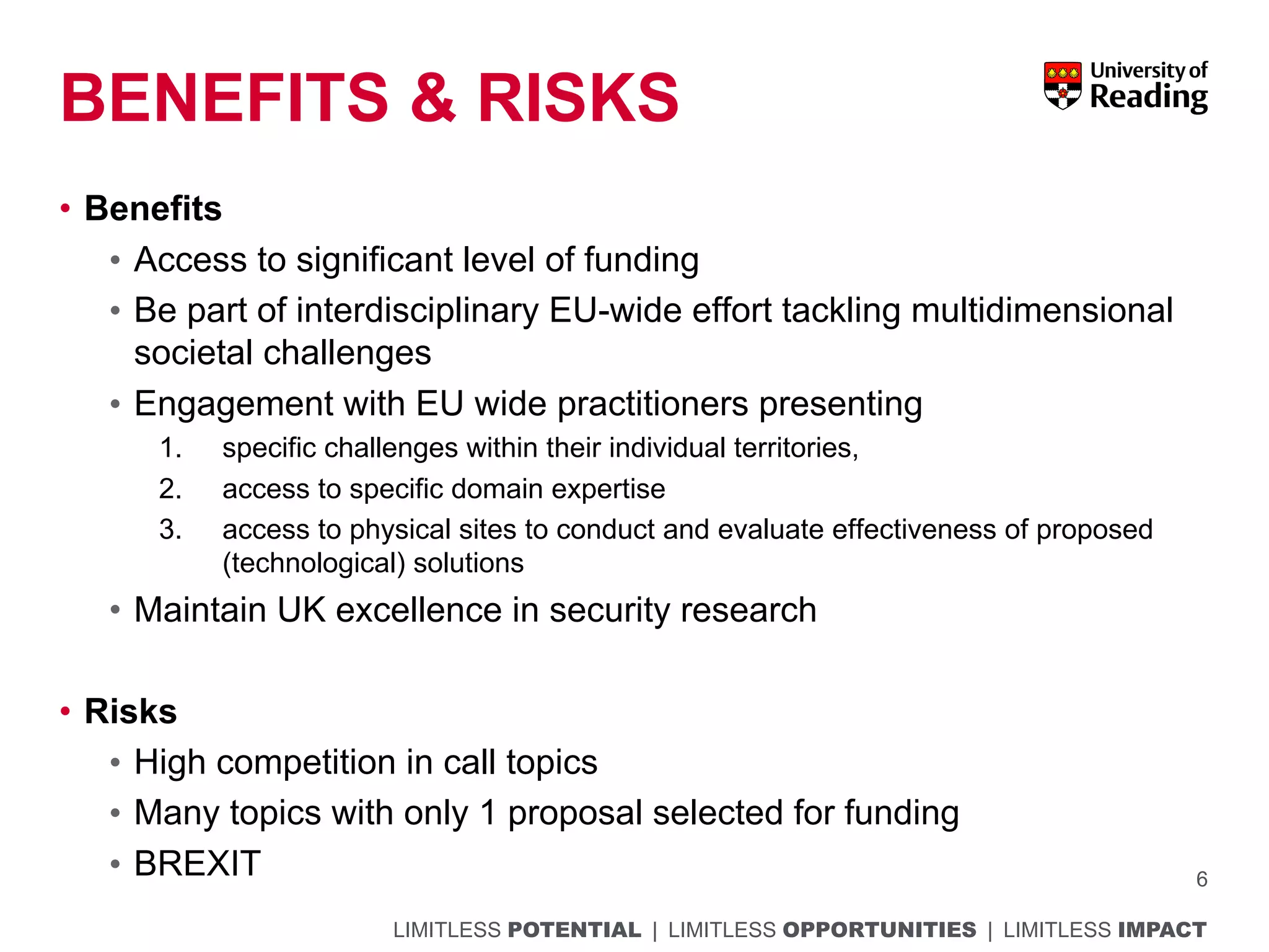 LIMITLESS POTENTIAL | LIMITLESS OPPORTUNITIES | LIMITLESS IMPACT
BENEFITS & RISKS
• Benefits
• Access to significant level of funding
• Be part of interdisciplinary EU-wide effort tackling multidimensional
societal challenges
• Engagement with EU wide practitioners presenting
1. specific challenges within their individual territories,
2. access to specific domain expertise
3. access to physical sites to conduct and evaluate effectiveness of proposed
(technological) solutions
• Maintain UK excellence in security research
• Risks
• High competition in call topics
• Many topics with only 1 proposal selected for funding
• BREXIT 6
 
