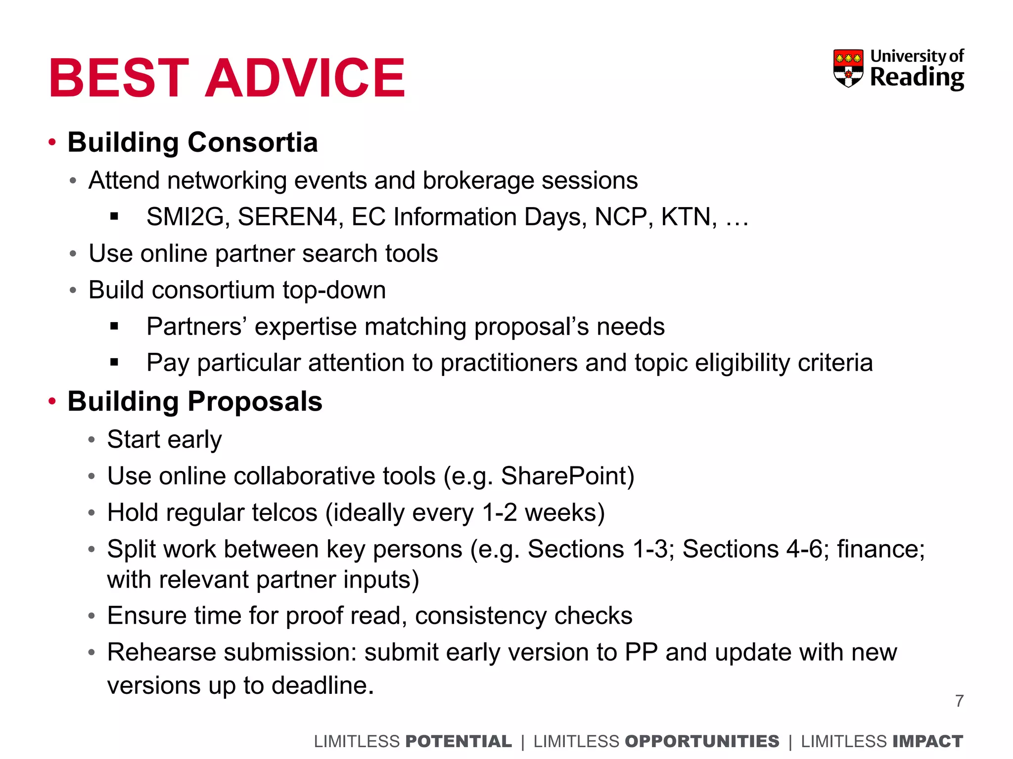 LIMITLESS POTENTIAL | LIMITLESS OPPORTUNITIES | LIMITLESS IMPACT
BEST ADVICE
7
• Building Consortia
• Attend networking events and brokerage sessions
§ SMI2G, SEREN4, EC Information Days, NCP, KTN, …
• Use online partner search tools
• Build consortium top-down
§ Partners’ expertise matching proposal’s needs
§ Pay particular attention to practitioners and topic eligibility criteria
• Building Proposals
• Start early
• Use online collaborative tools (e.g. SharePoint)
• Hold regular telcos (ideally every 1-2 weeks)
• Split work between key persons (e.g. Sections 1-3; Sections 4-6; finance;
with relevant partner inputs)
• Ensure time for proof read, consistency checks
• Rehearse submission: submit early version to PP and update with new
versions up to deadline.
 