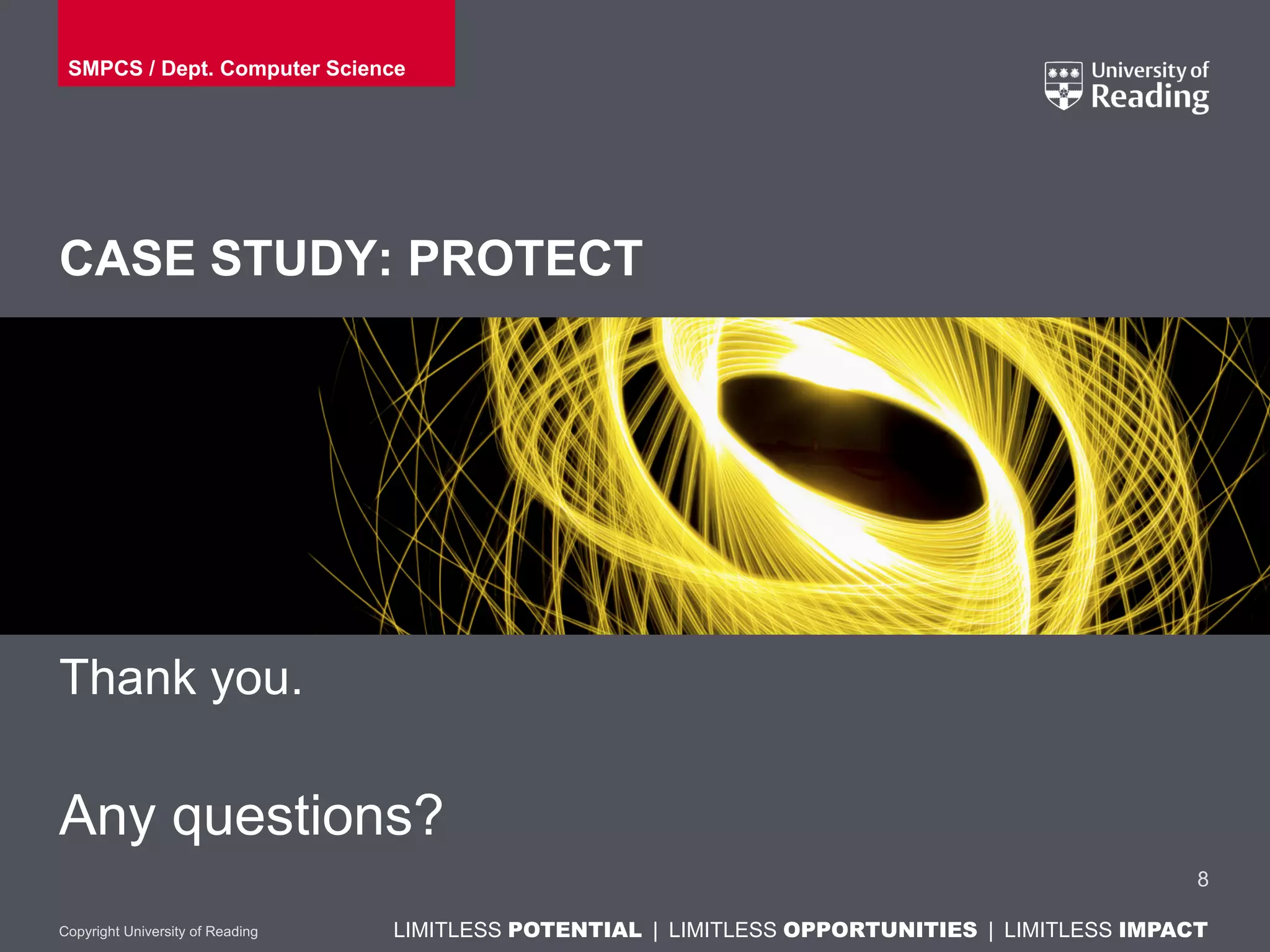 LIMITLESS POTENTIAL | LIMITLESS OPPORTUNITIES | LIMITLESS IMPACTLIMITLESS POTENTIAL | LIMITLESS OPPORTUNITIES | LIMITLESS IMPACTCopyright University of Reading
CASE STUDY: PROTECT
Thank you.
Any questions?
8
SMPCS / Dept. Computer Science
 