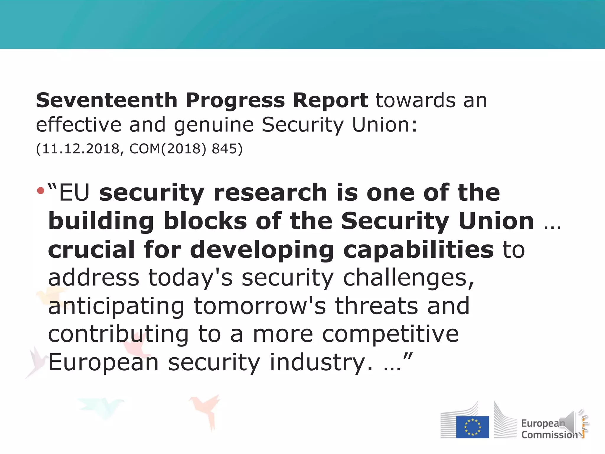 Seventeenth Progress Report towards an
effective and genuine Security Union:
(11.12.2018, COM(2018) 845)
•“EU security research is one of the
building blocks of the Security Union …
crucial for developing capabilities to
address today's security challenges,
anticipating tomorrow's threats and
contributing to a more competitive
European security industry. …”
 
