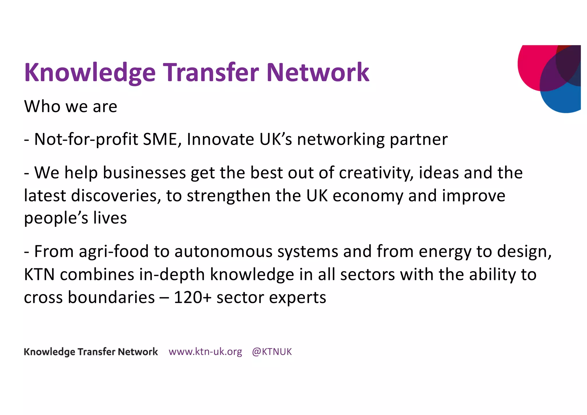 Knowledge Transfer Network
Who we are
- Not-for-profit SME, Innovate UK’s networking partner
- We help businesses get the best out of creativity, ideas and the
latest discoveries, to strengthen the UK economy and improve
people’s lives
- From agri-food to autonomous systems and from energy to design,
KTN combines in-depth knowledge in all sectors with the ability to
cross boundaries – 120+ sector experts
 