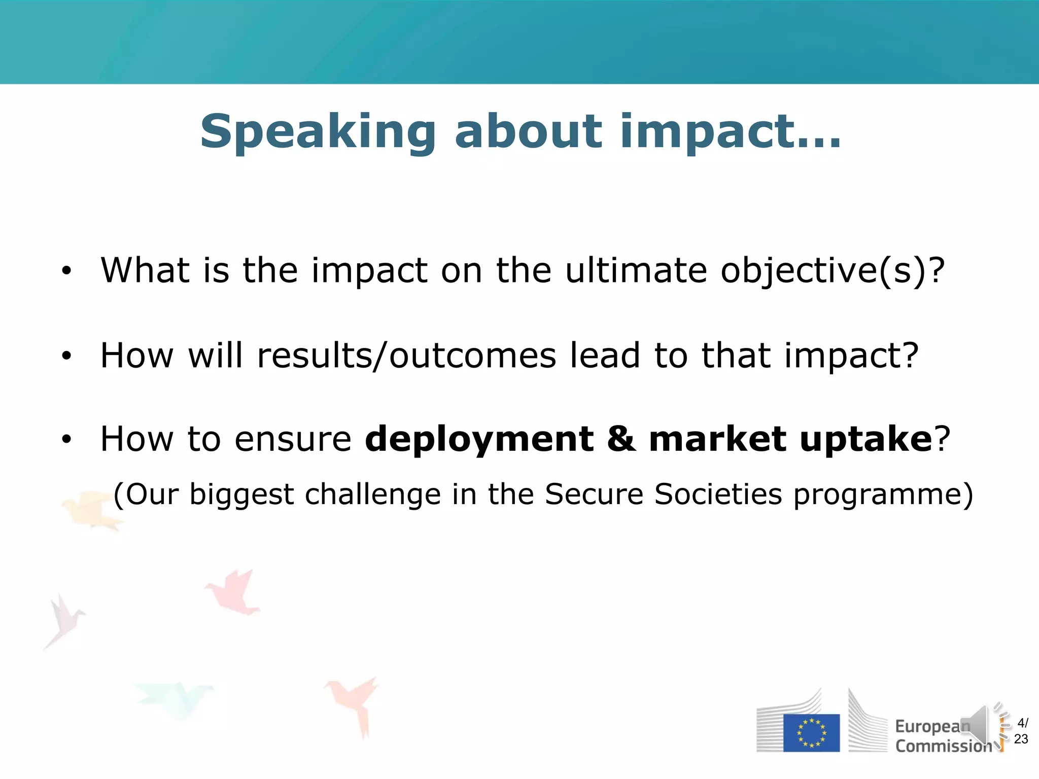 Speaking about impact…
• What is the impact on the ultimate objective(s)?
• How will results/outcomes lead to that impact?
• How to ensure deployment & market uptake?
(Our biggest challenge in the Secure Societies programme)
4/
23
 