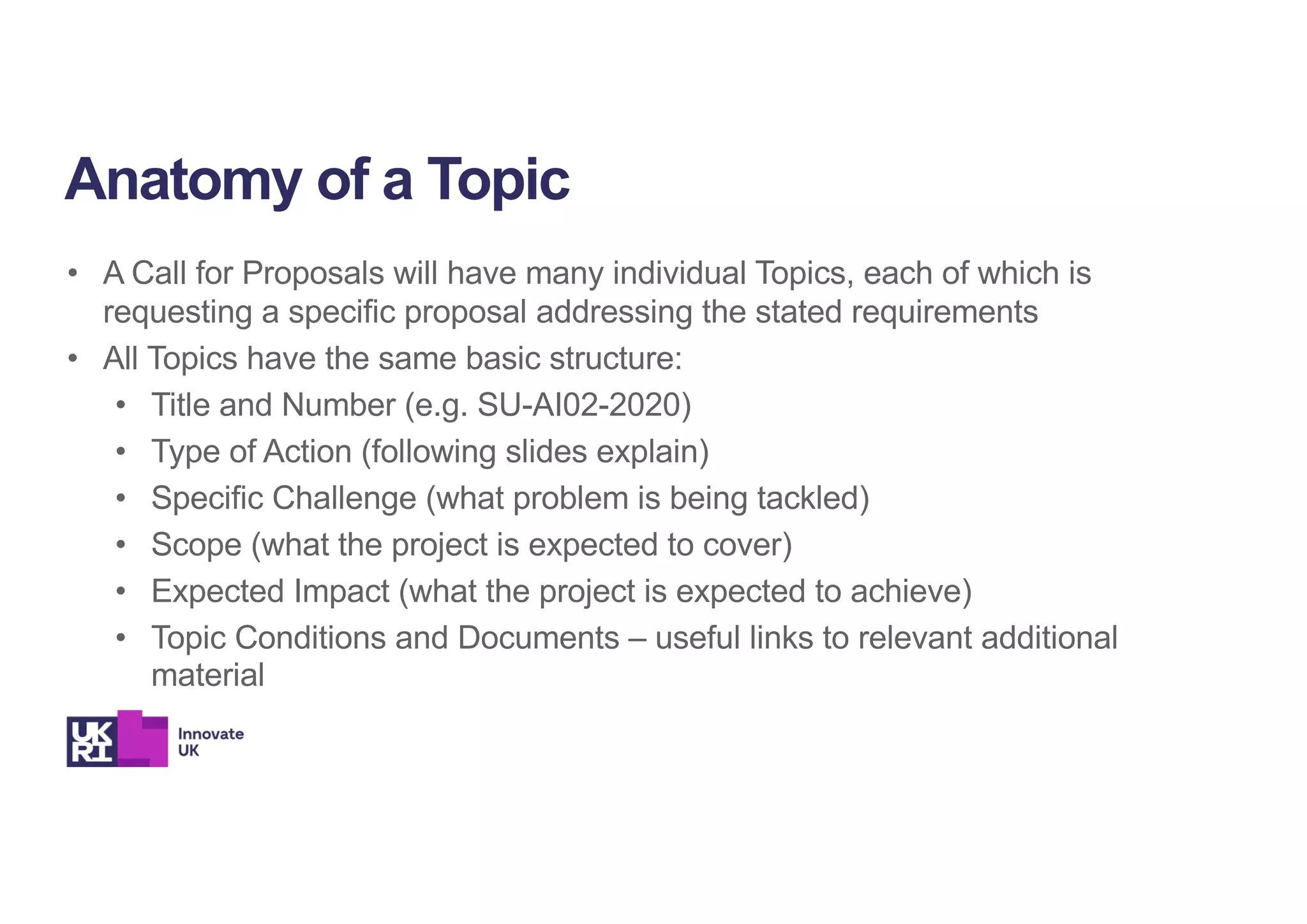 • A Call for Proposals will have many individual Topics, each of which is
requesting a specific proposal addressing the stated requirements
• All Topics have the same basic structure:
• Title and Number (e.g. SU-AI02-2020)
• Type of Action (following slides explain)
• Specific Challenge (what problem is being tackled)
• Scope (what the project is expected to cover)
• Expected Impact (what the project is expected to achieve)
• Topic Conditions and Documents – useful links to relevant additional
material
Anatomy of a Topic
 