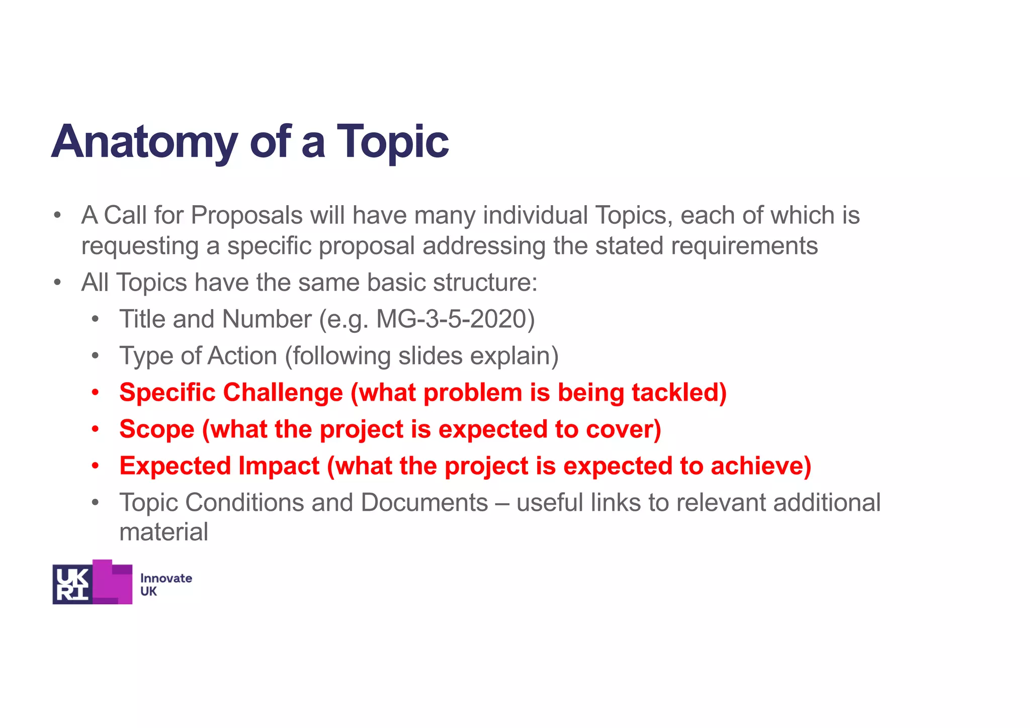 • A Call for Proposals will have many individual Topics, each of which is
requesting a specific proposal addressing the stated requirements
• All Topics have the same basic structure:
• Title and Number (e.g. MG-3-5-2020)
• Type of Action (following slides explain)
• Specific Challenge (what problem is being tackled)
• Scope (what the project is expected to cover)
• Expected Impact (what the project is expected to achieve)
• Topic Conditions and Documents – useful links to relevant additional
material
Anatomy of a Topic
 