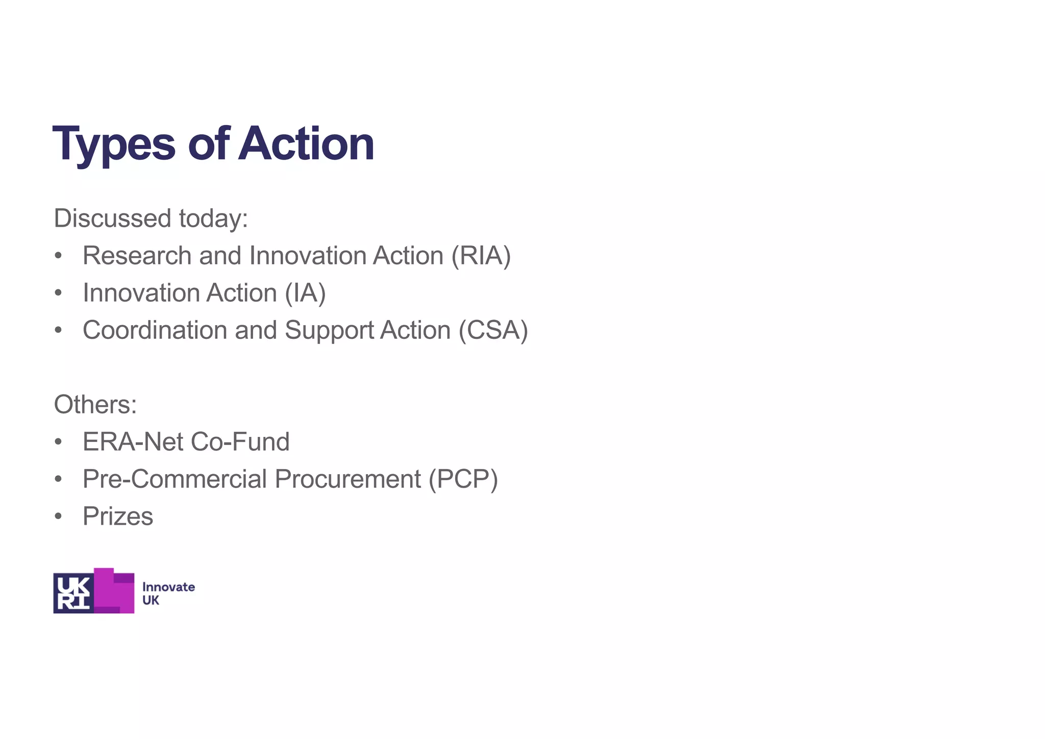 Discussed today:
• Research and Innovation Action (RIA)
• Innovation Action (IA)
• Coordination and Support Action (CSA)
Others:
• ERA-Net Co-Fund
• Pre-Commercial Procurement (PCP)
• Prizes
Types of Action
 