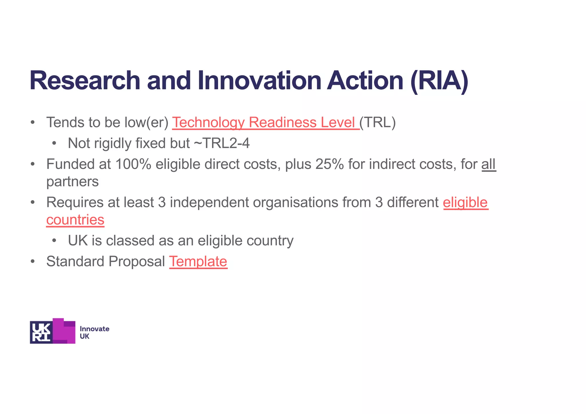 • Tends to be low(er) Technology Readiness Level (TRL)
• Not rigidly fixed but ~TRL2-4
• Funded at 100% eligible direct costs, plus 25% for indirect costs, for all
partners
• Requires at least 3 independent organisations from 3 different eligible
countries
• UK is classed as an eligible country
• Standard Proposal Template
Research and Innovation Action (RIA)
 