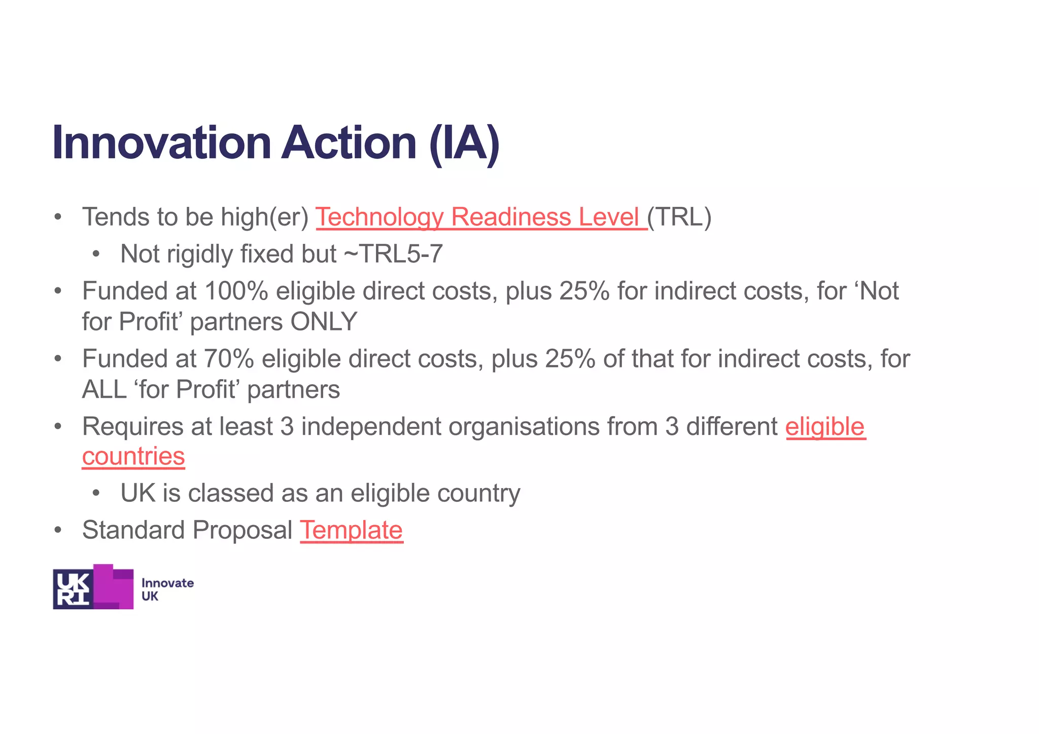 • Tends to be high(er) Technology Readiness Level (TRL)
• Not rigidly fixed but ~TRL5-7
• Funded at 100% eligible direct costs, plus 25% for indirect costs, for ‘Not
for Profit’ partners ONLY
• Funded at 70% eligible direct costs, plus 25% of that for indirect costs, for
ALL ‘for Profit’ partners
• Requires at least 3 independent organisations from 3 different eligible
countries
• UK is classed as an eligible country
• Standard Proposal Template
Innovation Action (IA)
 