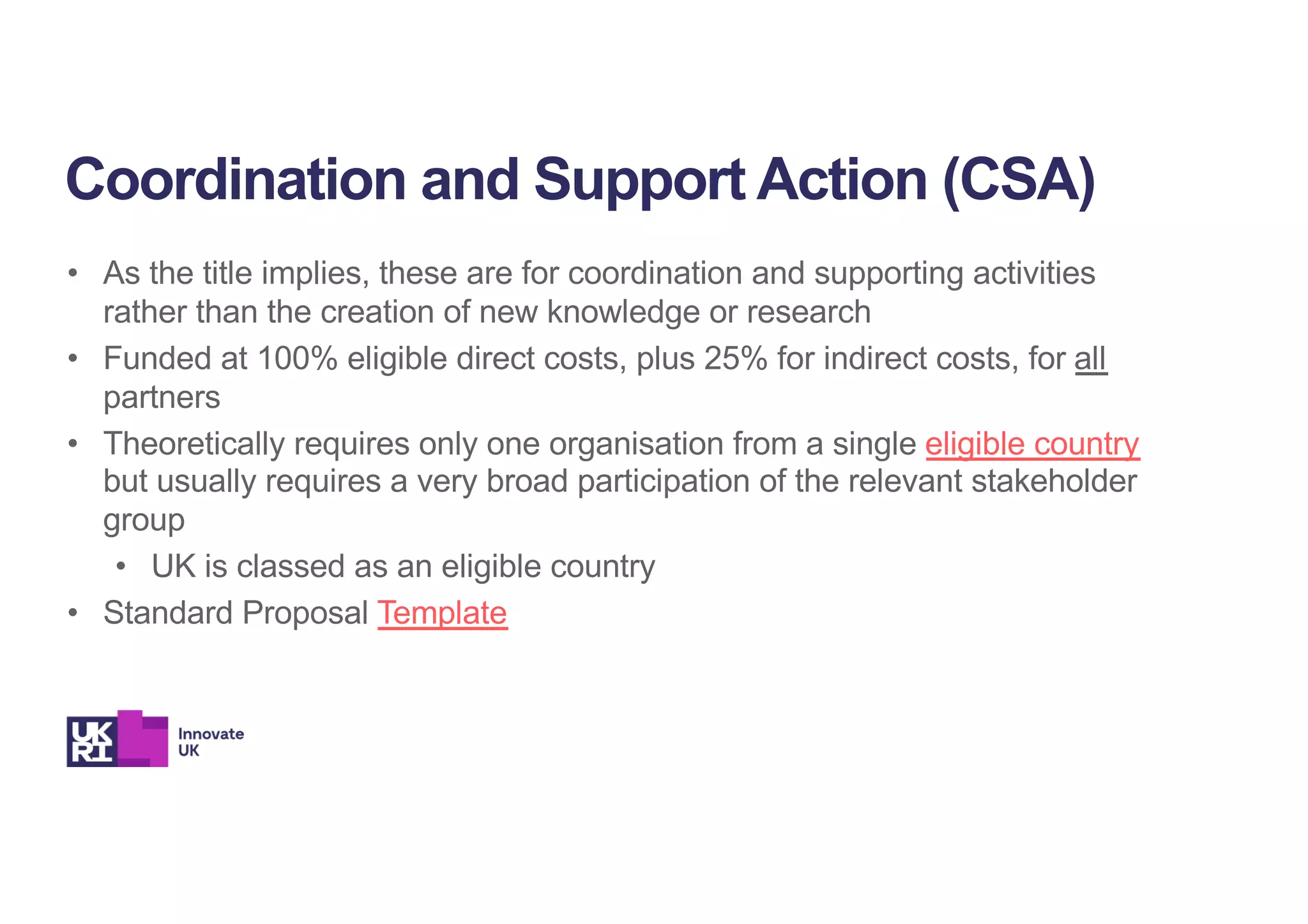 • As the title implies, these are for coordination and supporting activities
rather than the creation of new knowledge or research
• Funded at 100% eligible direct costs, plus 25% for indirect costs, for all
partners
• Theoretically requires only one organisation from a single eligible country
but usually requires a very broad participation of the relevant stakeholder
group
• UK is classed as an eligible country
• Standard Proposal Template
Coordination and Support Action (CSA)
 