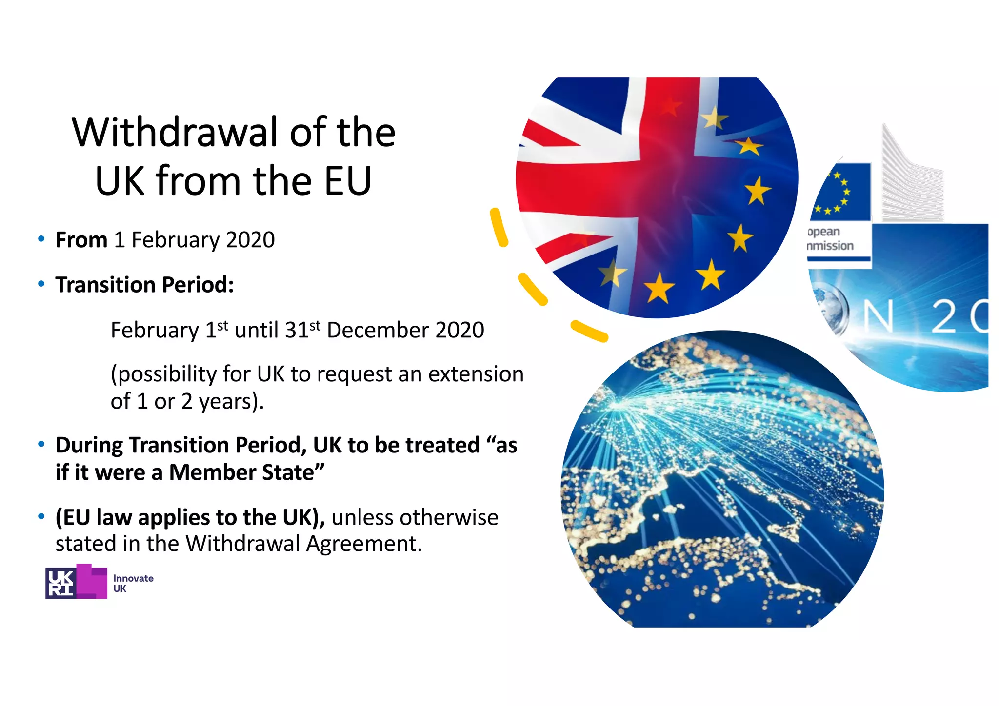 Withdrawal of the
UK from the EU
• From 1 February 2020
• Transition Period:
February 1st until 31st December 2020
(possibility for UK to request an extension
of 1 or 2 years).
• During Transition Period, UK to be treated “as
if it were a Member State”
• (EU law applies to the UK), unless otherwise
stated in the Withdrawal Agreement.
 