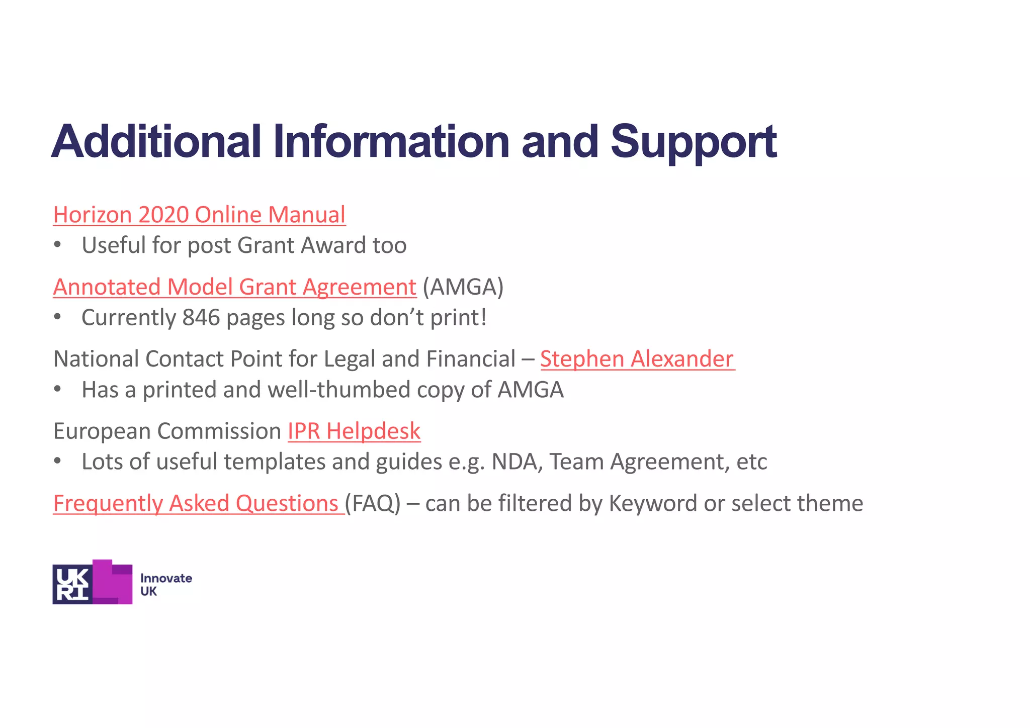 Additional Information and Support
Horizon 2020 Online Manual
• Useful for post Grant Award too
Annotated Model Grant Agreement (AMGA)
• Currently 846 pages long so don’t print!
National Contact Point for Legal and Financial – Stephen Alexander
• Has a printed and well-thumbed copy of AMGA
European Commission IPR Helpdesk
• Lots of useful templates and guides e.g. NDA, Team Agreement, etc
Frequently Asked Questions (FAQ) – can be filtered by Keyword or select theme
 