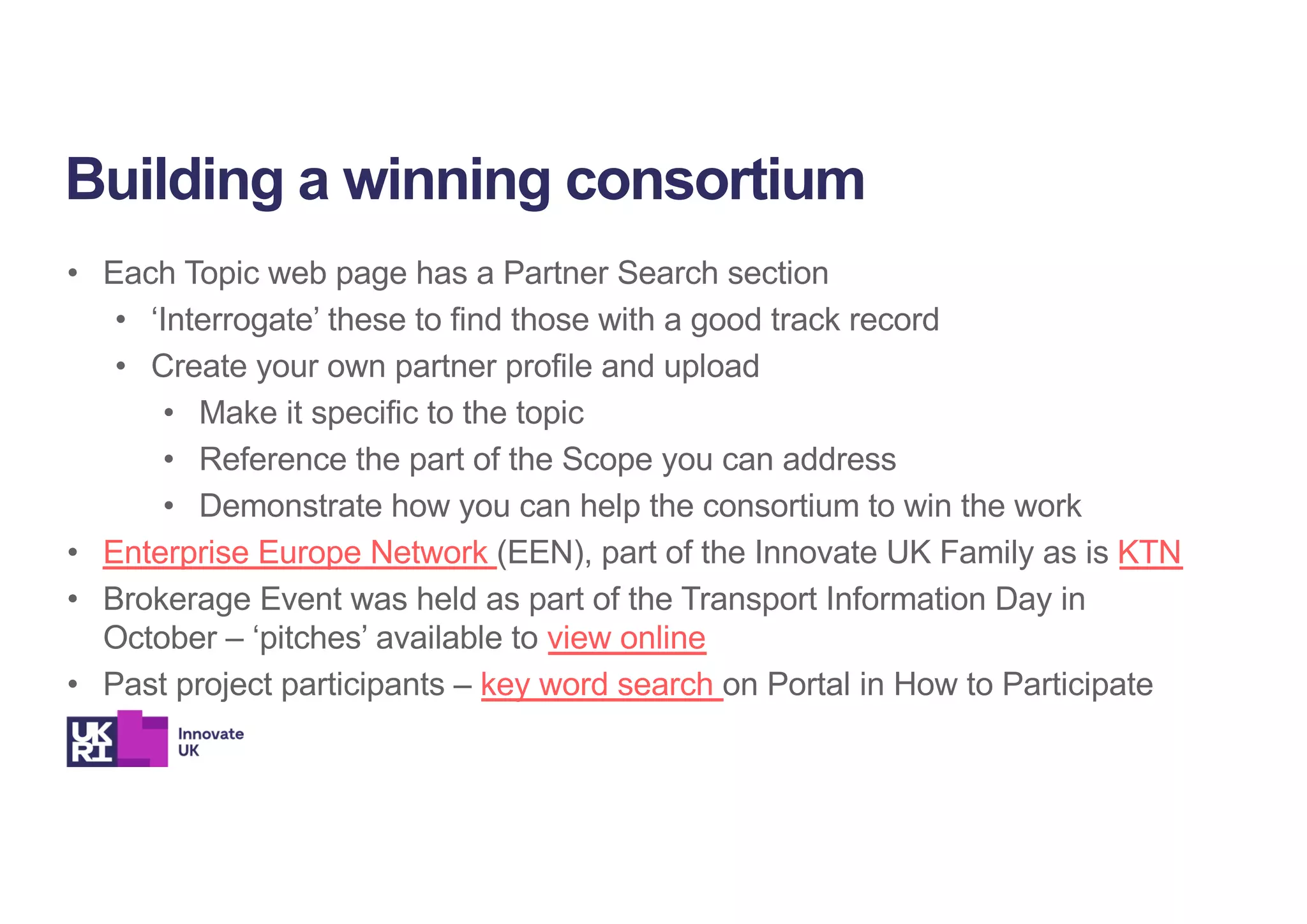 • Each Topic web page has a Partner Search section
• ‘Interrogate’ these to find those with a good track record
• Create your own partner profile and upload
• Make it specific to the topic
• Reference the part of the Scope you can address
• Demonstrate how you can help the consortium to win the work
• Enterprise Europe Network (EEN), part of the Innovate UK Family as is KTN
• Brokerage Event was held as part of the Transport Information Day in
October – ‘pitches’ available to view online
• Past project participants – key word search on Portal in How to Participate
Building a winning consortium
 