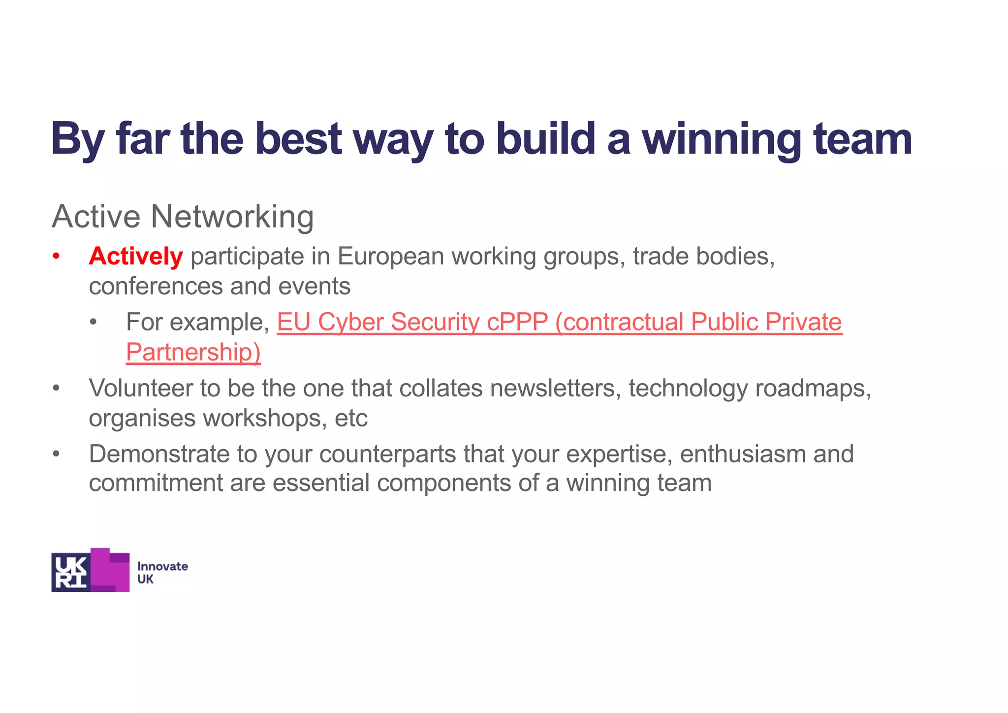 Active Networking
• Actively participate in European working groups, trade bodies,
conferences and events
• For example, EU Cyber Security cPPP (contractual Public Private
Partnership)
• Volunteer to be the one that collates newsletters, technology roadmaps,
organises workshops, etc
• Demonstrate to your counterparts that your expertise, enthusiasm and
commitment are essential components of a winning team
By far the best way to build a winning team
 